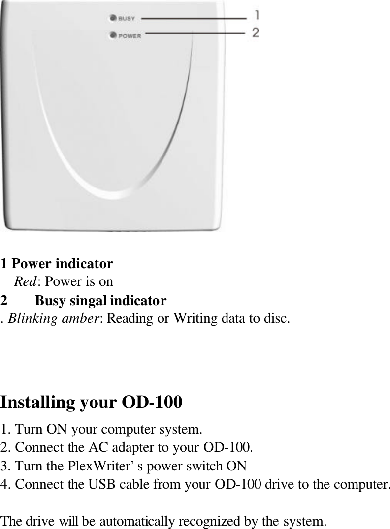     1 Power indicator   Red: Power is on 2 Busy singal indicator . Blinking amber: Reading or Writing data to disc.   Installing your OD-100 1. Turn ON your computer system. 2. Connect the AC adapter to your OD-100. 3. Turn the PlexWriter’s power switch ON   4. Connect the USB cable from your OD-100 drive to the computer.  The drive will be automatically recognized by the system.     