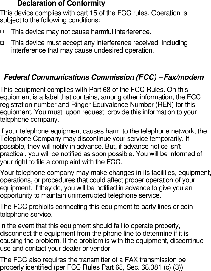  Declaration of Conformity This device complies with part 15 of the FCC rules. Operation is subject to the following conditions: q This device may not cause harmful interference. q This device must accept any interference received, including interference that may cause undesired operation.  Federal Communications Commission (FCC) – Fax/modem This equipment complies with Part 68 of the FCC Rules. On this equipment is a label that contains, among other information, the FCC registration number and Ringer Equivalence Number (REN) for this equipment. You must, upon request, provide this information to your telephone company. If your telephone equipment causes harm to the telephone network, the Telephone Company may discontinue your service temporarily. If possible, they will notify in advance. But, if advance notice isn&apos;t practical, you will be notified as soon possible. You will be informed of your right to file a complaint with the FCC.  Your telephone company may make changes in its facilities, equipment, operations, or procedures that could affect proper operation of your equipment. If they do, you will be notified in advance to give you an opportunity to maintain uninterrupted telephone service.   The FCC prohibits connecting this equipment to party lines or coin-telephone service. In the event that this equipment should fail to operate properly, disconnect the equipment from the phone line to determine if it is causing the problem. If the problem is with the equipment, discontinue use and contact your dealer or vendor. The FCC also requires the transmitter of a FAX transmission be properly identified (per FCC Rules Part 68, Sec. 68.381 (c) (3)).     