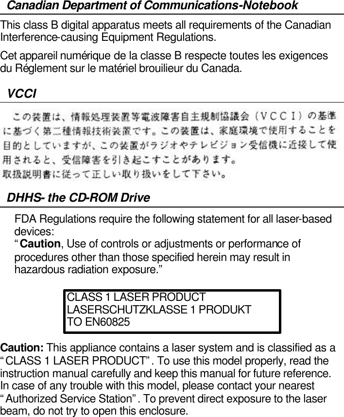   Canadian Department of Communications-Notebook This class B digital apparatus meets all requirements of the Canadian Interference-causing Equipment Regulations. Cet appareil numérique de la classe B respecte toutes les exigences du Réglement sur le matériel brouilieur du Canada. VCCI  DHHS- the CD-ROM Drive FDA Regulations require the following statement for all laser-based devices: “Caution, Use of controls or adjustments or performance of procedures other than those specified herein may result in hazardous radiation exposure.”     Caution: This appliance contains a laser system and is classified as a “CLASS 1 LASER PRODUCT”. To use this model properly, read the instruction manual carefully and keep this manual for future reference. In case of any trouble with this model, please contact your nearest “Authorized Service Station”. To prevent direct exposure to the laser beam, do not try to open this enclosure.     CLASS 1 LASER PRODUCT LASERSCHUTZKLASSE 1 PRODUKT TO EN60825 