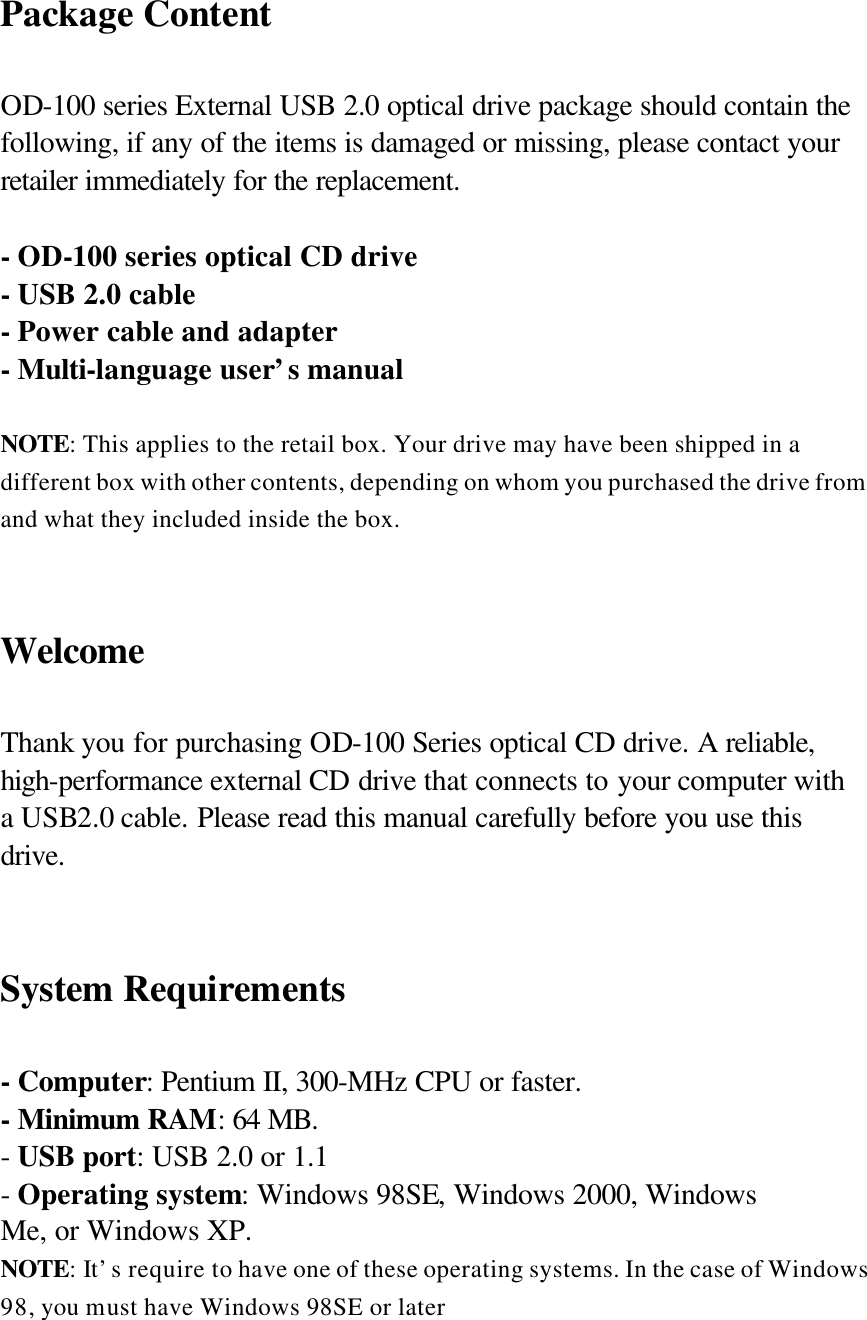 Package Content  OD-100 series External USB 2.0 optical drive package should contain the following, if any of the items is damaged or missing, please contact your retailer immediately for the replacement.  - OD-100 series optical CD drive   - USB 2.0 cable - Power cable and adapter - Multi-language user’s manual  NOTE: This applies to the retail box. Your drive may have been shipped in a different box with other contents, depending on whom you purchased the drive from and what they included inside the box.   Welcome  Thank you for purchasing OD-100 Series optical CD drive. A reliable, high-performance external CD drive that connects to your computer with a USB2.0 cable. Please read this manual carefully before you use this drive.   System Requirements  - Computer: Pentium II, 300-MHz CPU or faster. - Minimum RAM: 64 MB. - USB port: USB 2.0 or 1.1 - Operating system: Windows 98SE, Windows 2000, Windows Me, or Windows XP. NOTE: It’s require to have one of these operating systems. In the case of Windows 98, you must have Windows 98SE or later   