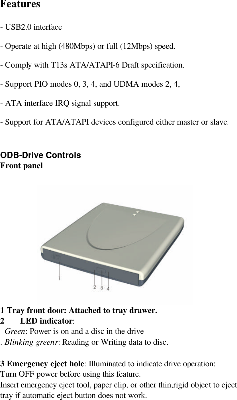 Features - USB2.0 interface - Operate at high (480Mbps) or full (12Mbps) speed. - Comply with T13s ATA/ATAPI-6 Draft specification. - Support PIO modes 0, 3, 4, and UDMA modes 2, 4, - ATA interface IRQ signal support. - Support for ATA/ATAPI devices configured either master or slave.  ODB-Drive Controls Front panel  1 Tray front door: Attached to tray drawer. 2 LED indicator:    Green: Power is on and a disc in the drive . Blinking greenr: Reading or Writing data to disc.  3 Emergency eject hole: Illuminated to indicate drive operation: Turn OFF power before using this feature. Insert emergency eject tool, paper clip, or other thin,rigid object to eject tray if automatic eject button does not work.   