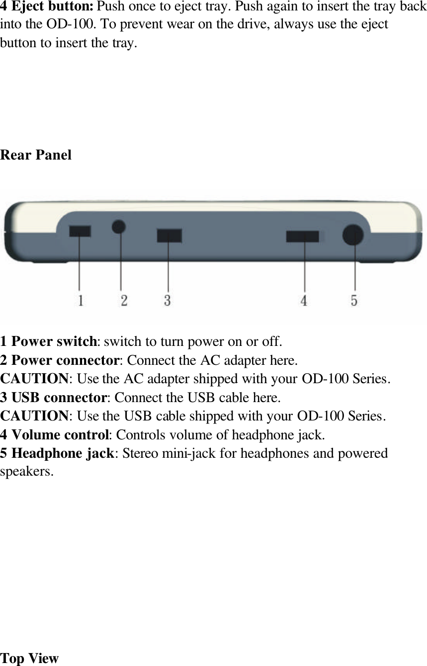  4 Eject button: Push once to eject tray. Push again to insert the tray back into the OD-100. To prevent wear on the drive, always use the eject button to insert the tray.        Rear Panel   1 Power switch: switch to turn power on or off. 2 Power connector: Connect the AC adapter here. CAUTION: Use the AC adapter shipped with your OD-100 Series. 3 USB connector: Connect the USB cable here. CAUTION: Use the USB cable shipped with your OD-100 Series. 4 Volume control: Controls volume of headphone jack. 5 Headphone jack: Stereo mini-jack for headphones and powered speakers.          Top View 