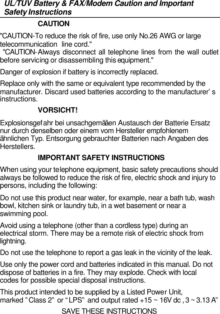   UL/TUV Battery &amp; FAX/Modem Caution and Important Safety Instructions                     CAUTION &quot;CAUTION-To reduce the risk of fire, use only No.26 AWG or large telecommunication line cord.&quot;  &quot;CAUTION-Always disconnect all telephone lines from the wall outlet before servicing or disassembling this equipment.&quot; Danger of explosion if battery is incorrectly replaced.  Replace only with the same or equivalent type recommended by the manufacturer. Discard used batteries according to the manufacturer’s instructions.                     VORSICHT! Explosionsgefahr bei unsachgemäâen Austausch der Batterie Ersatz nur durch denselben oder einem vom Hersteller empfohlenem ähnlichen Typ. Entsorgung gebrauchter Batterien nach Angaben des Herstellers.                     IMPORTANT SAFETY INSTRUCTIONS When using your telephone equipment, basic safety precautions should always be followed to reduce the risk of fire, electric shock and injury to persons, including the following: Do not use this product near water, for example, near a bath tub, wash bowl, kitchen sink or laundry tub, in a wet basement or near a swimming pool. Avoid using a telephone (other than a cordless type) during an electrical storm. There may be a remote risk of electric shock from lightning. Do not use the telephone to report a gas leak in the vicinity of the leak. Use only the power cord and batteries indicated in this manual. Do not dispose of batteries in a fire. They may explode. Check with local codes for possible special disposal instructions. This product intended to be supplied by a Listed Power Unit, marked ”Class 2” or “LPS” and output rated +15 ~ 16V dc , 3 ~ 3.13 A” SAVE THESE INSTRUCTIONS 