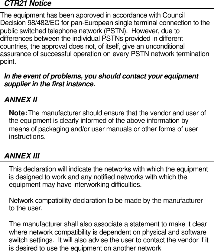  CTR21 Notice The equipment has been approved in accordance with Council Decision 98/482/EC for pan-European single terminal connection to the public switched telephone network (PSTN).  However, due to differences between the individual PSTNs provided in different countries, the approval does not, of itself, give an unconditional assurance of successful operation on every PSTN network termination point. In the event of problems, you should contact your equipment supplier in the first instance. ANNEX II Note: The manufacturer should ensure that the vendor and user of the equipment is clearly informed of the above information by means of packaging and/or user manuals or other forms of user instructions.  ANNEX III This declaration will indicate the networks with which the equipment is designed to work and any notified networks with which the equipment may have interworking difficulties.  Network compatibility declaration to be made by the manufacturer to the user.  The manufacturer shall also associate a statement to make it clear where network compatibility is dependent on physical and software switch settings.  It will also advise the user to contact the vendor if it is desired to use the equipment on another network          