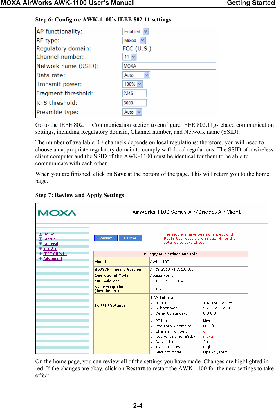 MOXA AirWorks AWK-1100 User’s Manual  Getting Started  2-4Step 6: Configure AWK-1100’s IEEE 802.11 settings  Go to the IEEE 802.11 Communication section to configure IEEE 802.11g-related communication settings, including Regulatory domain, Channel number, and Network name (SSID). The number of available RF channels depends on local regulations; therefore, you will need to choose an appropriate regulatory domain to comply with local regulations. The SSID of a wireless client computer and the SSID of the AWK-1100 must be identical for them to be able to communicate with each other. When you are finished, click on Save at the bottom of the page. This will return you to the home page. Step 7: Review and Apply Settings  On the home page, you can review all of the settings you have made. Changes are highlighted in red. If the changes are okay, click on Restart to restart the AWK-1100 for the new settings to take effect. 