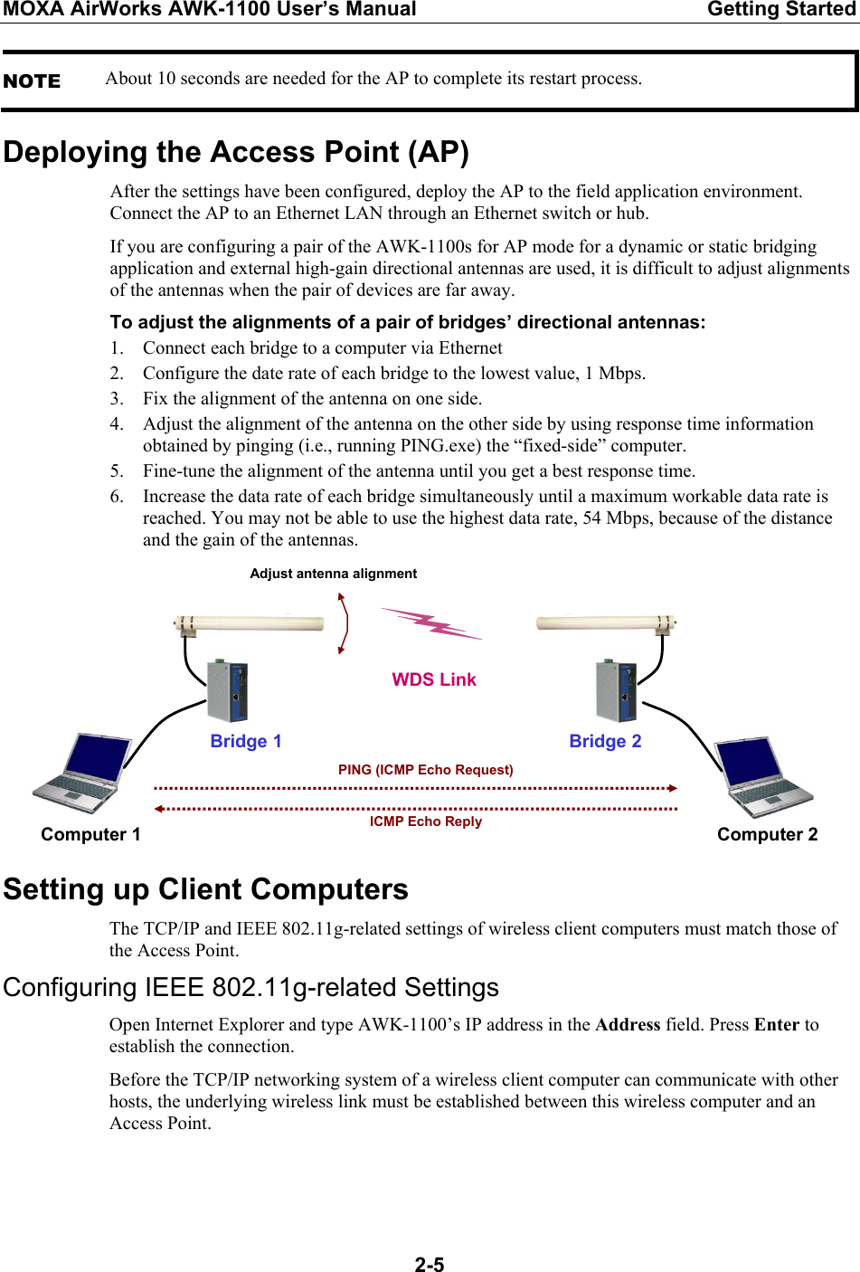 MOXA AirWorks AWK-1100 User’s Manual  Getting Started  2-5NOTE About 10 seconds are needed for the AP to complete its restart process. Deploying the Access Point (AP) After the settings have been configured, deploy the AP to the field application environment. Connect the AP to an Ethernet LAN through an Ethernet switch or hub. If you are configuring a pair of the AWK-1100s for AP mode for a dynamic or static bridging application and external high-gain directional antennas are used, it is difficult to adjust alignments of the antennas when the pair of devices are far away. To adjust the alignments of a pair of bridges’ directional antennas: 1. Connect each bridge to a computer via Ethernet 2. Configure the date rate of each bridge to the lowest value, 1 Mbps. 3. Fix the alignment of the antenna on one side. 4. Adjust the alignment of the antenna on the other side by using response time information obtained by pinging (i.e., running PING.exe) the “fixed-side” computer. 5. Fine-tune the alignment of the antenna until you get a best response time. 6. Increase the data rate of each bridge simultaneously until a maximum workable data rate is reached. You may not be able to use the highest data rate, 54 Mbps, because of the distance and the gain of the antennas.                                                     Bridge 1 WDS LinkComputer 1 Computer 2Bridge 2PING (ICMP Echo Request)ICMP Echo ReplyAdjust antenna alignment Setting up Client Computers The TCP/IP and IEEE 802.11g-related settings of wireless client computers must match those of the Access Point. Configuring IEEE 802.11g-related Settings Open Internet Explorer and type AWK-1100’s IP address in the Address field. Press Enter to establish the connection. Before the TCP/IP networking system of a wireless client computer can communicate with other hosts, the underlying wireless link must be established between this wireless computer and an Access Point.   