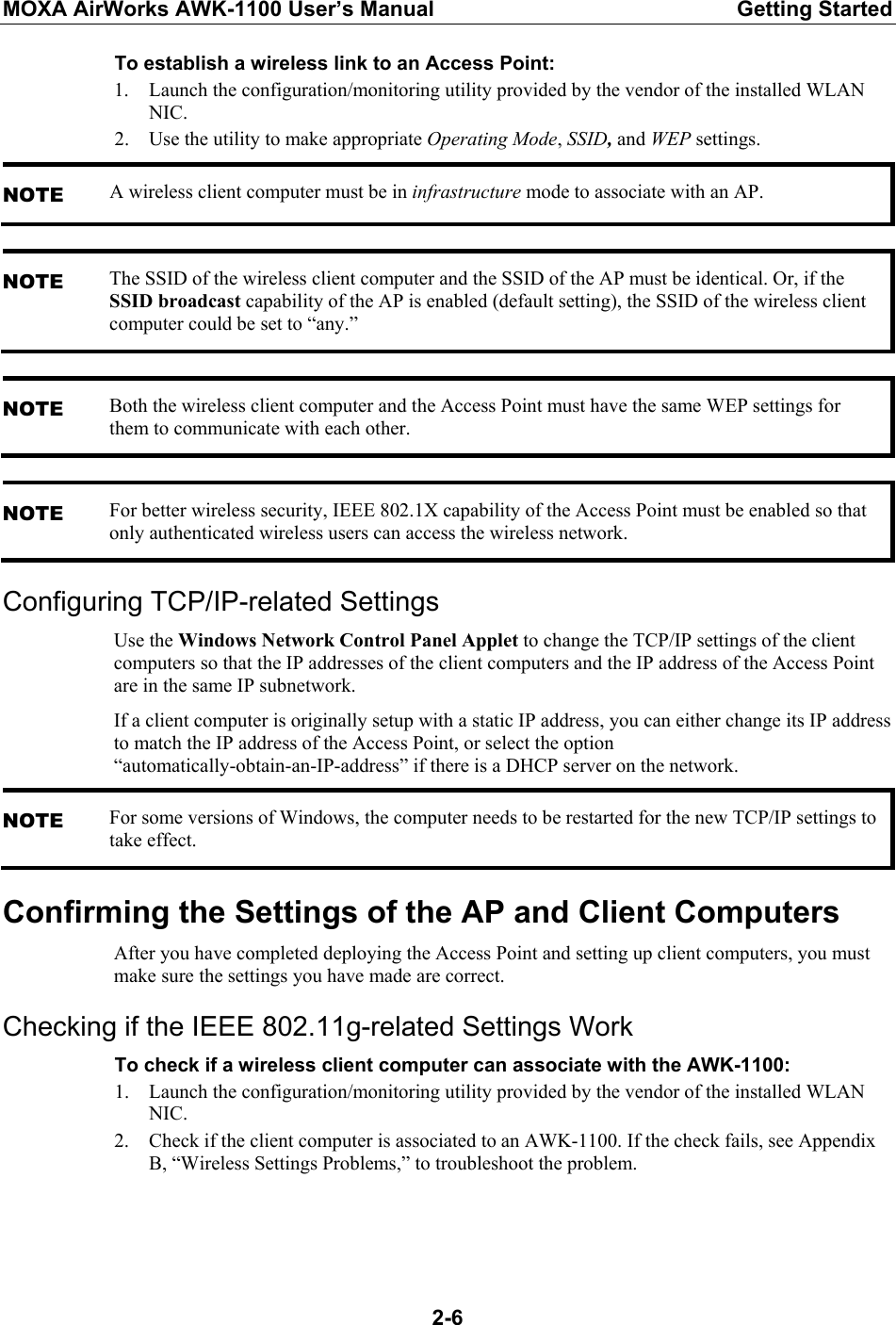 MOXA AirWorks AWK-1100 User’s Manual  Getting Started  2-6To establish a wireless link to an Access Point: 1. Launch the configuration/monitoring utility provided by the vendor of the installed WLAN NIC. 2. Use the utility to make appropriate Operating Mode, SSID, and WEP settings. NOTE A wireless client computer must be in infrastructure mode to associate with an AP.  NOTE The SSID of the wireless client computer and the SSID of the AP must be identical. Or, if the SSID broadcast capability of the AP is enabled (default setting), the SSID of the wireless client computer could be set to “any.”  NOTE Both the wireless client computer and the Access Point must have the same WEP settings for them to communicate with each other.  NOTE For better wireless security, IEEE 802.1X capability of the Access Point must be enabled so that only authenticated wireless users can access the wireless network. Configuring TCP/IP-related Settings Use the Windows Network Control Panel Applet to change the TCP/IP settings of the client computers so that the IP addresses of the client computers and the IP address of the Access Point are in the same IP subnetwork. If a client computer is originally setup with a static IP address, you can either change its IP address to match the IP address of the Access Point, or select the option “automatically-obtain-an-IP-address” if there is a DHCP server on the network. NOTE For some versions of Windows, the computer needs to be restarted for the new TCP/IP settings to take effect. Confirming the Settings of the AP and Client Computers After you have completed deploying the Access Point and setting up client computers, you must make sure the settings you have made are correct. Checking if the IEEE 802.11g-related Settings Work To check if a wireless client computer can associate with the AWK-1100: 1. Launch the configuration/monitoring utility provided by the vendor of the installed WLAN NIC. 2. Check if the client computer is associated to an AWK-1100. If the check fails, see Appendix B, “Wireless Settings Problems,” to troubleshoot the problem.   