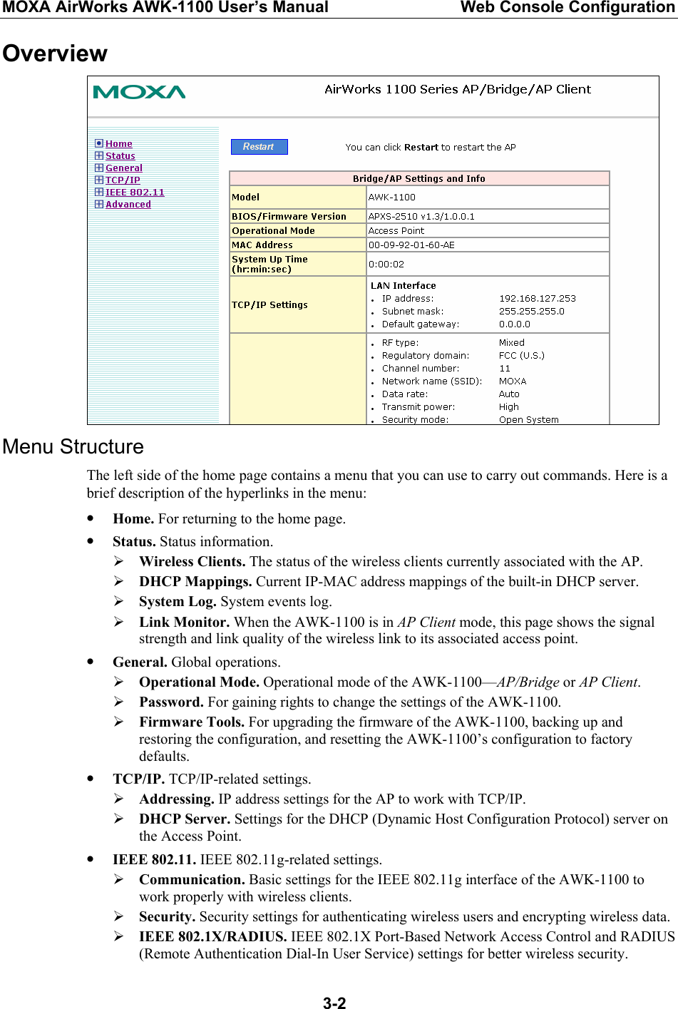 MOXA AirWorks AWK-1100 User’s Manual  Web Console Configuration  3-2Overview  Menu Structure The left side of the home page contains a menu that you can use to carry out commands. Here is a brief description of the hyperlinks in the menu: y Home. For returning to the home page. y Status. Status information. ¾ Wireless Clients. The status of the wireless clients currently associated with the AP. ¾ DHCP Mappings. Current IP-MAC address mappings of the built-in DHCP server. ¾ System Log. System events log. ¾ Link Monitor. When the AWK-1100 is in AP Client mode, this page shows the signal strength and link quality of the wireless link to its associated access point. y General. Global operations. ¾ Operational Mode. Operational mode of the AWK-1100—AP/Bridge or AP Client. ¾ Password. For gaining rights to change the settings of the AWK-1100. ¾ Firmware Tools. For upgrading the firmware of the AWK-1100, backing up and restoring the configuration, and resetting the AWK-1100’s configuration to factory defaults. y TCP/IP. TCP/IP-related settings. ¾ Addressing. IP address settings for the AP to work with TCP/IP. ¾ DHCP Server. Settings for the DHCP (Dynamic Host Configuration Protocol) server on the Access Point. y IEEE 802.11. IEEE 802.11g-related settings. ¾ Communication. Basic settings for the IEEE 802.11g interface of the AWK-1100 to work properly with wireless clients. ¾ Security. Security settings for authenticating wireless users and encrypting wireless data. ¾ IEEE 802.1X/RADIUS. IEEE 802.1X Port-Based Network Access Control and RADIUS (Remote Authentication Dial-In User Service) settings for better wireless security. 