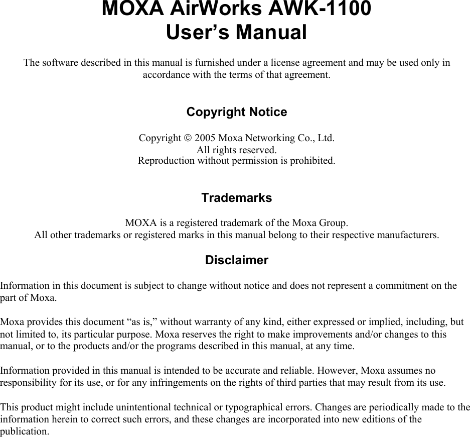  MOXA AirWorks AWK-1100 User’s Manual The software described in this manual is furnished under a license agreement and may be used only in accordance with the terms of that agreement.   Copyright Notice  Copyright © 2005 Moxa Networking Co., Ltd. All rights reserved. Reproduction without permission is prohibited.   Trademarks  MOXA is a registered trademark of the Moxa Group. All other trademarks or registered marks in this manual belong to their respective manufacturers.  Disclaimer  Information in this document is subject to change without notice and does not represent a commitment on the part of Moxa. Moxa provides this document “as is,” without warranty of any kind, either expressed or implied, including, but not limited to, its particular purpose. Moxa reserves the right to make improvements and/or changes to this manual, or to the products and/or the programs described in this manual, at any time. Information provided in this manual is intended to be accurate and reliable. However, Moxa assumes no responsibility for its use, or for any infringements on the rights of third parties that may result from its use. This product might include unintentional technical or typographical errors. Changes are periodically made to the information herein to correct such errors, and these changes are incorporated into new editions of the publication. 