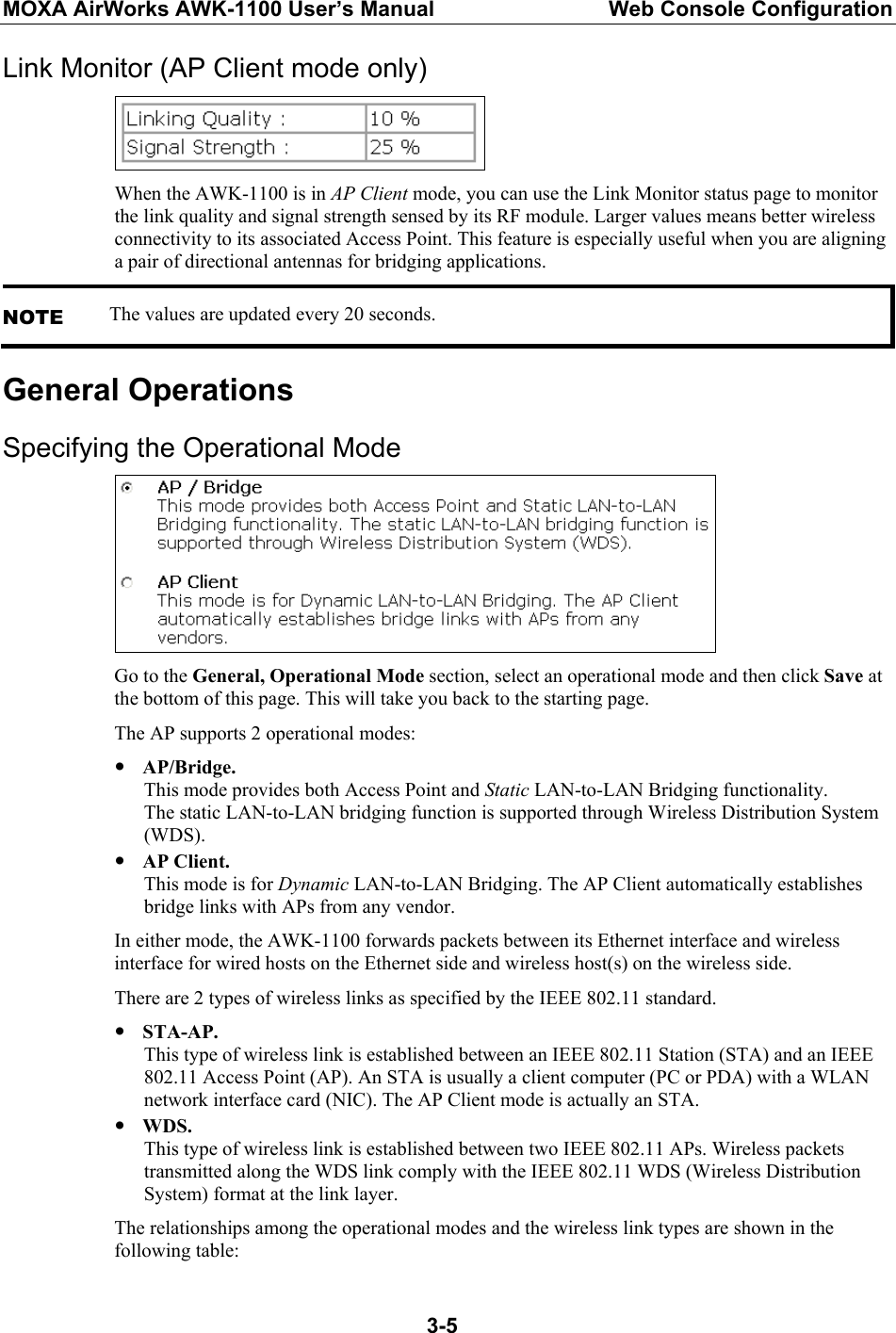MOXA AirWorks AWK-1100 User’s Manual  Web Console Configuration  3-5Link Monitor (AP Client mode only)  When the AWK-1100 is in AP Client mode, you can use the Link Monitor status page to monitor the link quality and signal strength sensed by its RF module. Larger values means better wireless connectivity to its associated Access Point. This feature is especially useful when you are aligning a pair of directional antennas for bridging applications. NOTE The values are updated every 20 seconds. General Operations Specifying the Operational Mode  Go to the General, Operational Mode section, select an operational mode and then click Save at the bottom of this page. This will take you back to the starting page. The AP supports 2 operational modes: y AP/Bridge. This mode provides both Access Point and Static LAN-to-LAN Bridging functionality. The static LAN-to-LAN bridging function is supported through Wireless Distribution System (WDS). y AP Client. This mode is for Dynamic LAN-to-LAN Bridging. The AP Client automatically establishes bridge links with APs from any vendor. In either mode, the AWK-1100 forwards packets between its Ethernet interface and wireless interface for wired hosts on the Ethernet side and wireless host(s) on the wireless side. There are 2 types of wireless links as specified by the IEEE 802.11 standard. y STA-AP. This type of wireless link is established between an IEEE 802.11 Station (STA) and an IEEE 802.11 Access Point (AP). An STA is usually a client computer (PC or PDA) with a WLAN network interface card (NIC). The AP Client mode is actually an STA. y WDS. This type of wireless link is established between two IEEE 802.11 APs. Wireless packets transmitted along the WDS link comply with the IEEE 802.11 WDS (Wireless Distribution System) format at the link layer. The relationships among the operational modes and the wireless link types are shown in the following table: 