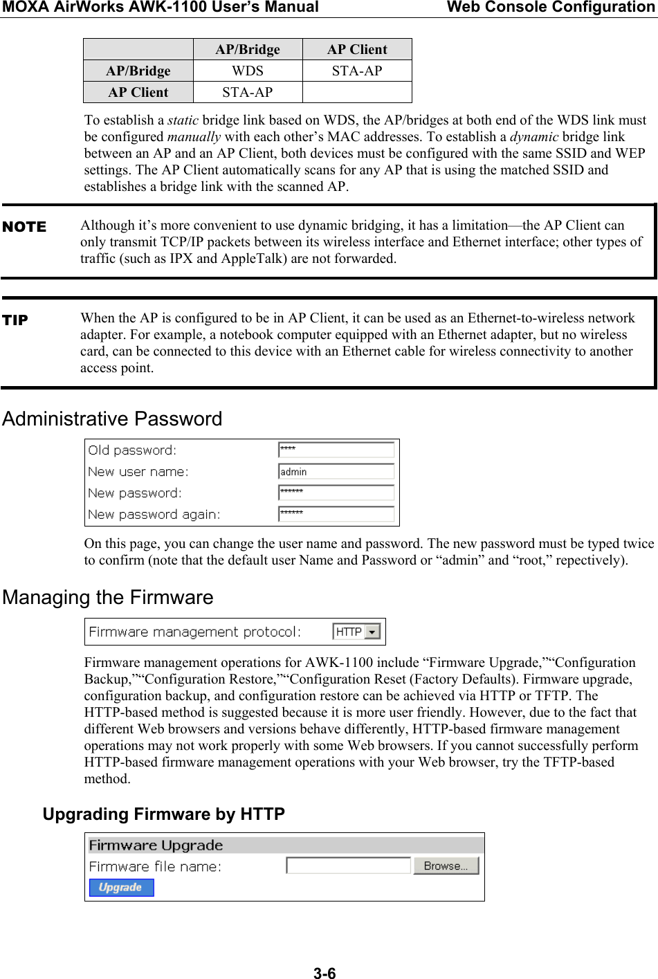 MOXA AirWorks AWK-1100 User’s Manual  Web Console Configuration  3-6 AP/Bridge  AP Client AP/Bridge  WDS STA-AP AP Client  STA-AP  To establish a static bridge link based on WDS, the AP/bridges at both end of the WDS link must be configured manually with each other’s MAC addresses. To establish a dynamic bridge link between an AP and an AP Client, both devices must be configured with the same SSID and WEP settings. The AP Client automatically scans for any AP that is using the matched SSID and establishes a bridge link with the scanned AP. NOTE Although it’s more convenient to use dynamic bridging, it has a limitation—the AP Client can only transmit TCP/IP packets between its wireless interface and Ethernet interface; other types of traffic (such as IPX and AppleTalk) are not forwarded.  TIP When the AP is configured to be in AP Client, it can be used as an Ethernet-to-wireless network adapter. For example, a notebook computer equipped with an Ethernet adapter, but no wireless card, can be connected to this device with an Ethernet cable for wireless connectivity to another access point. Administrative Password  On this page, you can change the user name and password. The new password must be typed twice to confirm (note that the default user Name and Password or “admin” and “root,” repectively). Managing the Firmware  Firmware management operations for AWK-1100 include “Firmware Upgrade,”“Configuration Backup,”“Configuration Restore,”“Configuration Reset (Factory Defaults). Firmware upgrade, configuration backup, and configuration restore can be achieved via HTTP or TFTP. The HTTP-based method is suggested because it is more user friendly. However, due to the fact that different Web browsers and versions behave differently, HTTP-based firmware management operations may not work properly with some Web browsers. If you cannot successfully perform HTTP-based firmware management operations with your Web browser, try the TFTP-based method. Upgrading Firmware by HTTP   