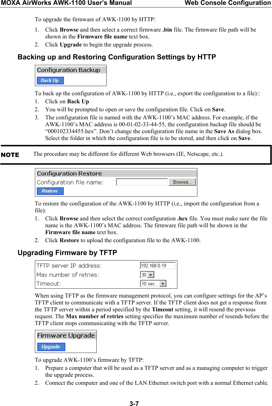 MOXA AirWorks AWK-1100 User’s Manual  Web Console Configuration  3-7To upgrade the firmware of AWK-1100 by HTTP: 1. Click Browse and then select a correct firmware .bin file. The firmware file path will be shown in the Firmware file name text box. 2. Click Upgrade to begin the upgrade process. Backing up and Restoring Configuration Settings by HTTP  To back up the configuration of AWK-1100 by HTTP (i.e., export the configuration to a file):: 1. Click on Back Up 2. You will be prompted to open or save the configuration file. Click on Save. 3. The configuration file is named with the AWK-1100’s MAC address. For example, if the AWK-1100’s MAC address is 00-01-02-33-44-55, the configuration backup file should be “000102334455.hex”. Don’t change the configuration file name in the Save As dialog box. Select the folder in which the configuration file is to be stored, and then click on Save. NOTE The procedure may be different for different Web browsers (IE, Netscape, etc.).  To restore the configuration of the AWK-1100 by HTTP (i.e., import the configuration from a file): 1. Click Browse and then select the correct configuration .hex file. You must make sure the file name is the AWK-1100’s MAC address. The firmware file path will be shown in the Firmware file name text box. 2. Click Restore to upload the configuration file to the AWK-1100. Upgrading Firmware by TFTP  When using TFTP as the firmware management protocol, you can configure settings for the AP’s TFTP client to communicate with a TFTP server. If the TFTP client does not get a response from the TFTP server within a period specified by the Timeout setting, it will resend the previous request. The Max number of retries setting specifies the maximum number of resends before the TFTP client stops communicating with the TFTP server.  To upgrade AWK-1100’s firmware by TFTP: 1. Prepare a computer that will be used as a TFTP server and as a managing computer to trigger the upgrade process. 2. Connect the computer and one of the LAN Ethernet switch port with a normal Ethernet cable. 