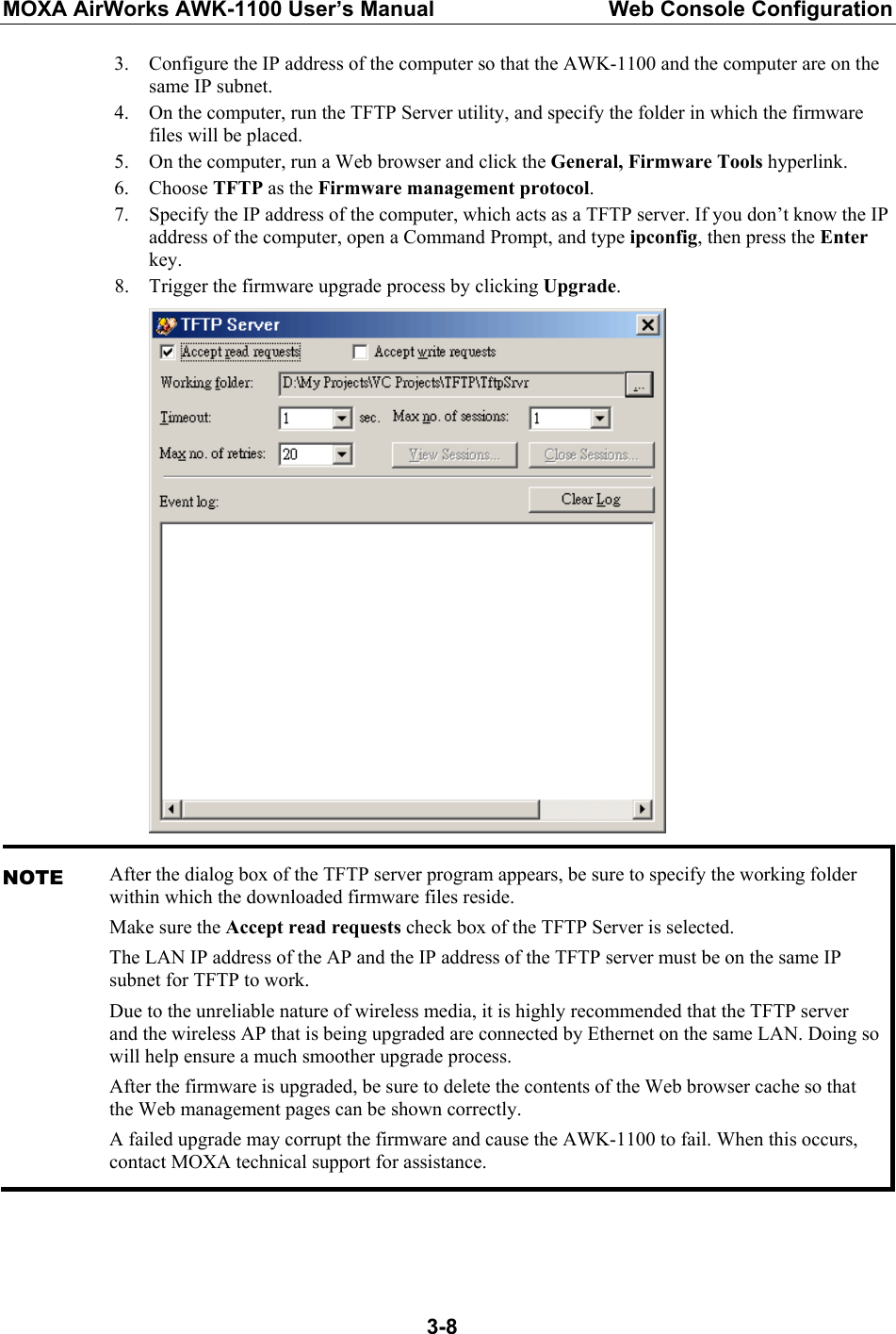 MOXA AirWorks AWK-1100 User’s Manual  Web Console Configuration  3-83. Configure the IP address of the computer so that the AWK-1100 and the computer are on the same IP subnet. 4. On the computer, run the TFTP Server utility, and specify the folder in which the firmware files will be placed. 5. On the computer, run a Web browser and click the General, Firmware Tools hyperlink. 6. Choose TFTP as the Firmware management protocol. 7. Specify the IP address of the computer, which acts as a TFTP server. If you don’t know the IP address of the computer, open a Command Prompt, and type ipconfig, then press the Enter key. 8. Trigger the firmware upgrade process by clicking Upgrade.  NOTE After the dialog box of the TFTP server program appears, be sure to specify the working folder within which the downloaded firmware files reside. Make sure the Accept read requests check box of the TFTP Server is selected. The LAN IP address of the AP and the IP address of the TFTP server must be on the same IP subnet for TFTP to work. Due to the unreliable nature of wireless media, it is highly recommended that the TFTP server and the wireless AP that is being upgraded are connected by Ethernet on the same LAN. Doing so will help ensure a much smoother upgrade process. After the firmware is upgraded, be sure to delete the contents of the Web browser cache so that the Web management pages can be shown correctly. A failed upgrade may corrupt the firmware and cause the AWK-1100 to fail. When this occurs, contact MOXA technical support for assistance.  