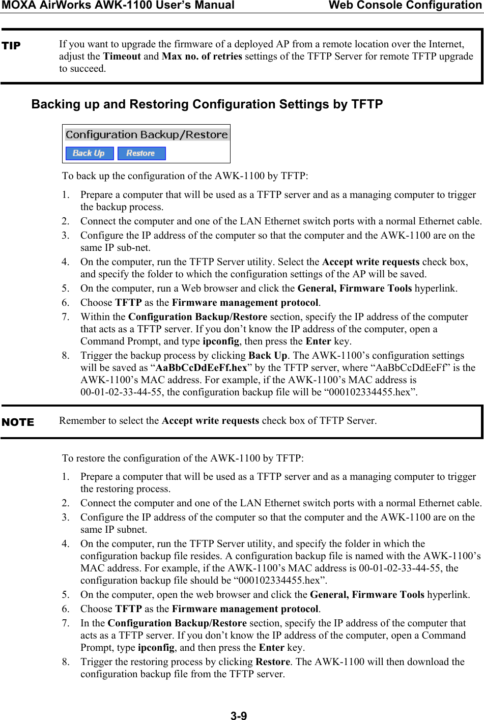 MOXA AirWorks AWK-1100 User’s Manual  Web Console Configuration  3-9TIP If you want to upgrade the firmware of a deployed AP from a remote location over the Internet, adjust the Timeout and Max no. of retries settings of the TFTP Server for remote TFTP upgrade to succeed.  Backing up and Restoring Configuration Settings by TFTP  To back up the configuration of the AWK-1100 by TFTP: 1. Prepare a computer that will be used as a TFTP server and as a managing computer to trigger the backup process. 2. Connect the computer and one of the LAN Ethernet switch ports with a normal Ethernet cable. 3. Configure the IP address of the computer so that the computer and the AWK-1100 are on the same IP sub-net. 4. On the computer, run the TFTP Server utility. Select the Accept write requests check box, and specify the folder to which the configuration settings of the AP will be saved. 5. On the computer, run a Web browser and click the General, Firmware Tools hyperlink. 6. Choose TFTP as the Firmware management protocol. 7. Within the Configuration Backup/Restore section, specify the IP address of the computer that acts as a TFTP server. If you don’t know the IP address of the computer, open a Command Prompt, and type ipconfig, then press the Enter key. 8. Trigger the backup process by clicking Back Up. The AWK-1100’s configuration settings will be saved as “AaBbCcDdEeFf.hex” by the TFTP server, where “AaBbCcDdEeFf” is the AWK-1100’s MAC address. For example, if the AWK-1100’s MAC address is 00-01-02-33-44-55, the configuration backup file will be “000102334455.hex”. NOTE Remember to select the Accept write requests check box of TFTP Server. To restore the configuration of the AWK-1100 by TFTP: 1. Prepare a computer that will be used as a TFTP server and as a managing computer to trigger the restoring process. 2. Connect the computer and one of the LAN Ethernet switch ports with a normal Ethernet cable. 3. Configure the IP address of the computer so that the computer and the AWK-1100 are on the same IP subnet. 4. On the computer, run the TFTP Server utility, and specify the folder in which the configuration backup file resides. A configuration backup file is named with the AWK-1100’s MAC address. For example, if the AWK-1100’s MAC address is 00-01-02-33-44-55, the configuration backup file should be “000102334455.hex”. 5. On the computer, open the web browser and click the General, Firmware Tools hyperlink. 6. Choose TFTP as the Firmware management protocol. 7. In the Configuration Backup/Restore section, specify the IP address of the computer that acts as a TFTP server. If you don’t know the IP address of the computer, open a Command Prompt, type ipconfig, and then press the Enter key. 8. Trigger the restoring process by clicking Restore. The AWK-1100 will then download the configuration backup file from the TFTP server. 