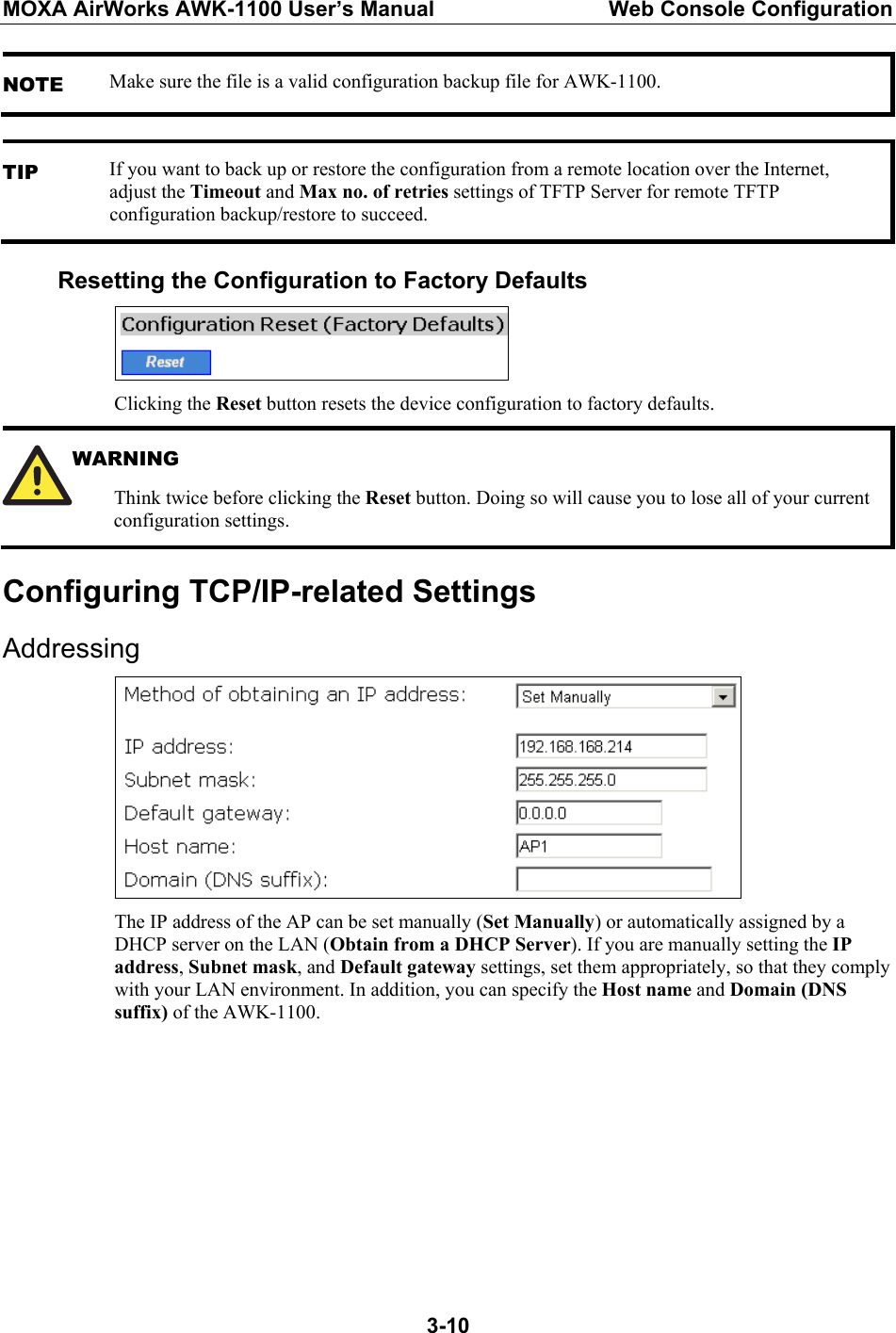 MOXA AirWorks AWK-1100 User’s Manual  Web Console Configuration  3-10NOTE Make sure the file is a valid configuration backup file for AWK-1100.  TIP If you want to back up or restore the configuration from a remote location over the Internet, adjust the Timeout and Max no. of retries settings of TFTP Server for remote TFTP configuration backup/restore to succeed. Resetting the Configuration to Factory Defaults  Clicking the Reset button resets the device configuration to factory defaults.  WARNING Think twice before clicking the Reset button. Doing so will cause you to lose all of your current configuration settings. Configuring TCP/IP-related Settings Addressing  The IP address of the AP can be set manually (Set Manually) or automatically assigned by a DHCP server on the LAN (Obtain from a DHCP Server). If you are manually setting the IP address, Subnet mask, and Default gateway settings, set them appropriately, so that they comply with your LAN environment. In addition, you can specify the Host name and Domain (DNS suffix) of the AWK-1100.        