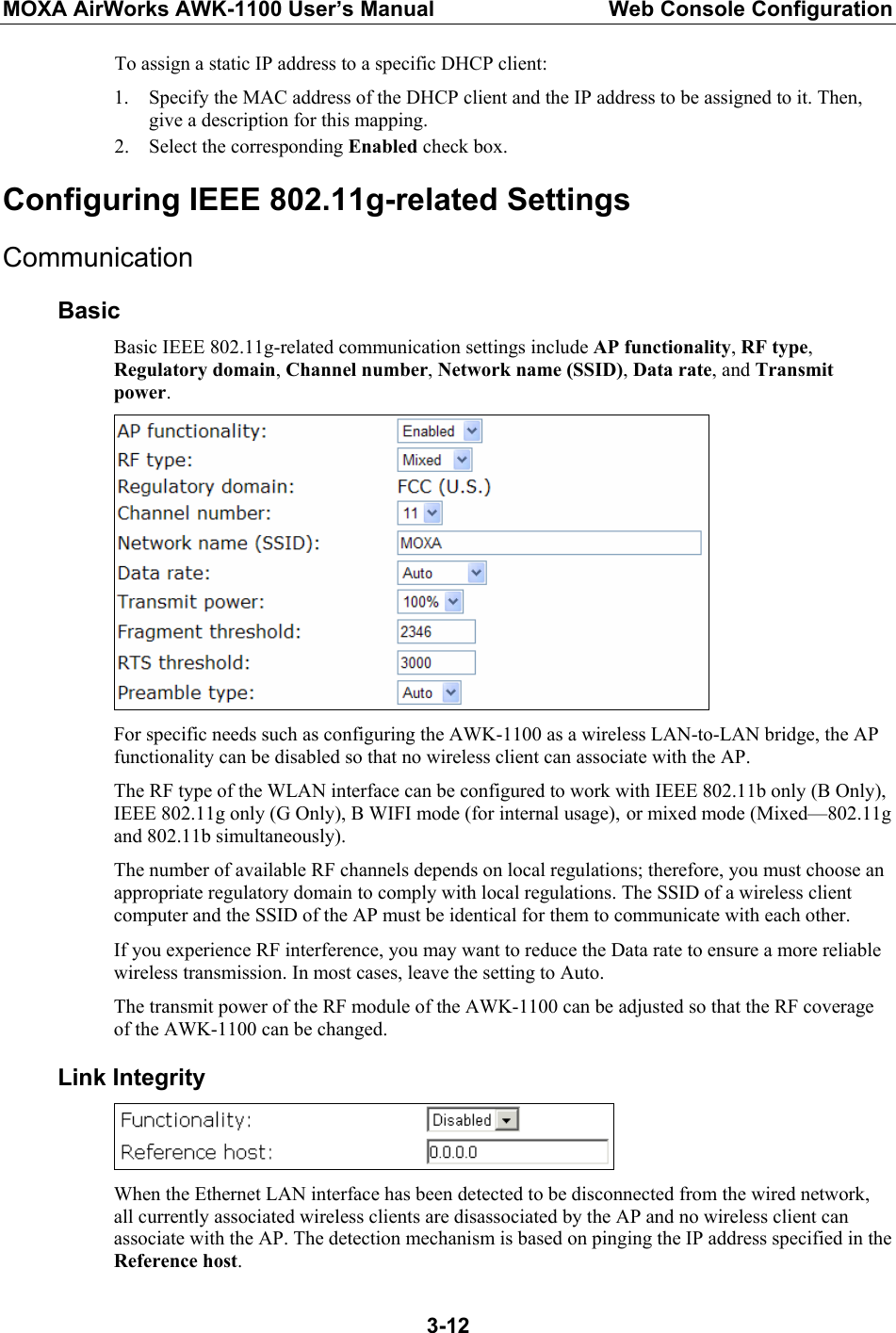 MOXA AirWorks AWK-1100 User’s Manual  Web Console Configuration  3-12To assign a static IP address to a specific DHCP client: 1. Specify the MAC address of the DHCP client and the IP address to be assigned to it. Then, give a description for this mapping. 2. Select the corresponding Enabled check box. Configuring IEEE 802.11g-related Settings Communication Basic Basic IEEE 802.11g-related communication settings include AP functionality, RF type, Regulatory domain, Channel number, Network name (SSID), Data rate, and Transmit power.  For specific needs such as configuring the AWK-1100 as a wireless LAN-to-LAN bridge, the AP functionality can be disabled so that no wireless client can associate with the AP. The RF type of the WLAN interface can be configured to work with IEEE 802.11b only (B Only), IEEE 802.11g only (G Only), B WIFI mode (for internal usage), or mixed mode (Mixed—802.11g and 802.11b simultaneously). The number of available RF channels depends on local regulations; therefore, you must choose an appropriate regulatory domain to comply with local regulations. The SSID of a wireless client computer and the SSID of the AP must be identical for them to communicate with each other. If you experience RF interference, you may want to reduce the Data rate to ensure a more reliable wireless transmission. In most cases, leave the setting to Auto. The transmit power of the RF module of the AWK-1100 can be adjusted so that the RF coverage of the AWK-1100 can be changed. Link Integrity  When the Ethernet LAN interface has been detected to be disconnected from the wired network, all currently associated wireless clients are disassociated by the AP and no wireless client can associate with the AP. The detection mechanism is based on pinging the IP address specified in the Reference host. 