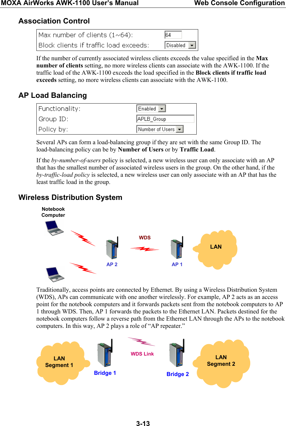 MOXA AirWorks AWK-1100 User’s Manual  Web Console Configuration  3-13Association Control  If the number of currently associated wireless clients exceeds the value specified in the Max number of clients setting, no more wireless clients can associate with the AWK-1100. If the traffic load of the AWK-1100 exceeds the load specified in the Block clients if traffic load exceeds setting, no more wireless clients can associate with the AWK-1100. AP Load Balancing  Several APs can form a load-balancing group if they are set with the same Group ID. The load-balancing policy can be by Number of Users or by Traffic Load. If the by-number-of-users policy is selected, a new wireless user can only associate with an AP that has the smallest number of associated wireless users in the group. On the other hand, if the by-traffic-load policy is selected, a new wireless user can only associate with an AP that has the least traffic load in the group. Wireless Distribution System  LAN AP 2Notebook Computer AP 1WDS Traditionally, access points are connected by Ethernet. By using a Wireless Distribution System (WDS), APs can communicate with one another wirelessly. For example, AP 2 acts as an access point for the notebook computers and it forwards packets sent from the notebook computers to AP 1 through WDS. Then, AP 1 forwards the packets to the Ethernet LAN. Packets destined for the notebook computers follow a reverse path from the Ethernet LAN through the APs to the notebook computers. In this way, AP 2 plays a role of “AP repeater.”   LAN Segment 2  LAN Segment 1 Bridge 1 WDS LinkBridge 2   