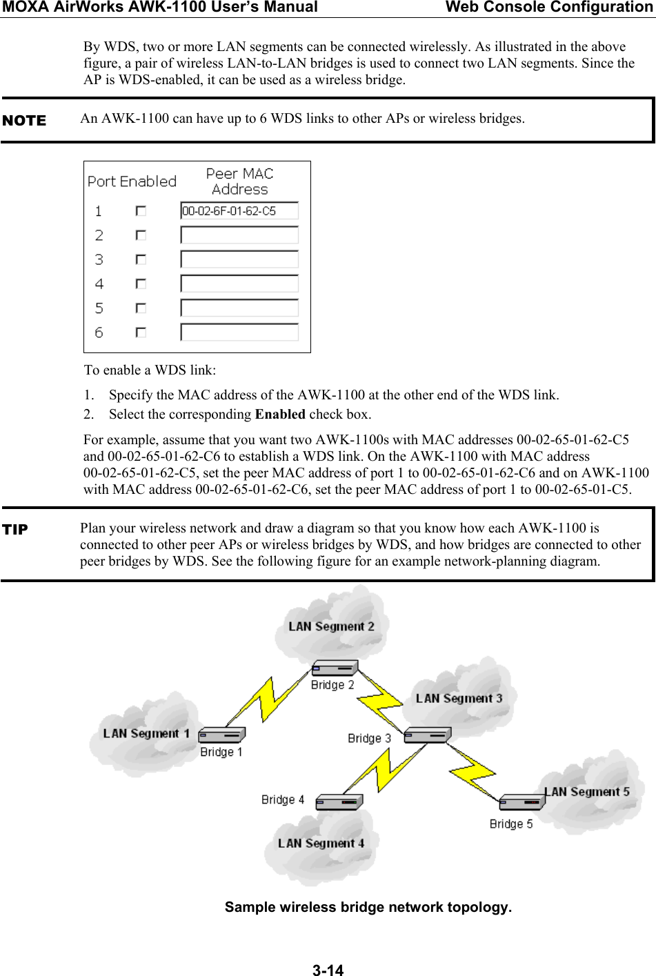 MOXA AirWorks AWK-1100 User’s Manual  Web Console Configuration  3-14By WDS, two or more LAN segments can be connected wirelessly. As illustrated in the above figure, a pair of wireless LAN-to-LAN bridges is used to connect two LAN segments. Since the AP is WDS-enabled, it can be used as a wireless bridge. NOTE An AWK-1100 can have up to 6 WDS links to other APs or wireless bridges.  To enable a WDS link: 1. Specify the MAC address of the AWK-1100 at the other end of the WDS link. 2. Select the corresponding Enabled check box. For example, assume that you want two AWK-1100s with MAC addresses 00-02-65-01-62-C5 and 00-02-65-01-62-C6 to establish a WDS link. On the AWK-1100 with MAC address   00-02-65-01-62-C5, set the peer MAC address of port 1 to 00-02-65-01-62-C6 and on AWK-1100 with MAC address 00-02-65-01-62-C6, set the peer MAC address of port 1 to 00-02-65-01-C5. TIP Plan your wireless network and draw a diagram so that you know how each AWK-1100 is connected to other peer APs or wireless bridges by WDS, and how bridges are connected to other peer bridges by WDS. See the following figure for an example network-planning diagram.  Sample wireless bridge network topology. 