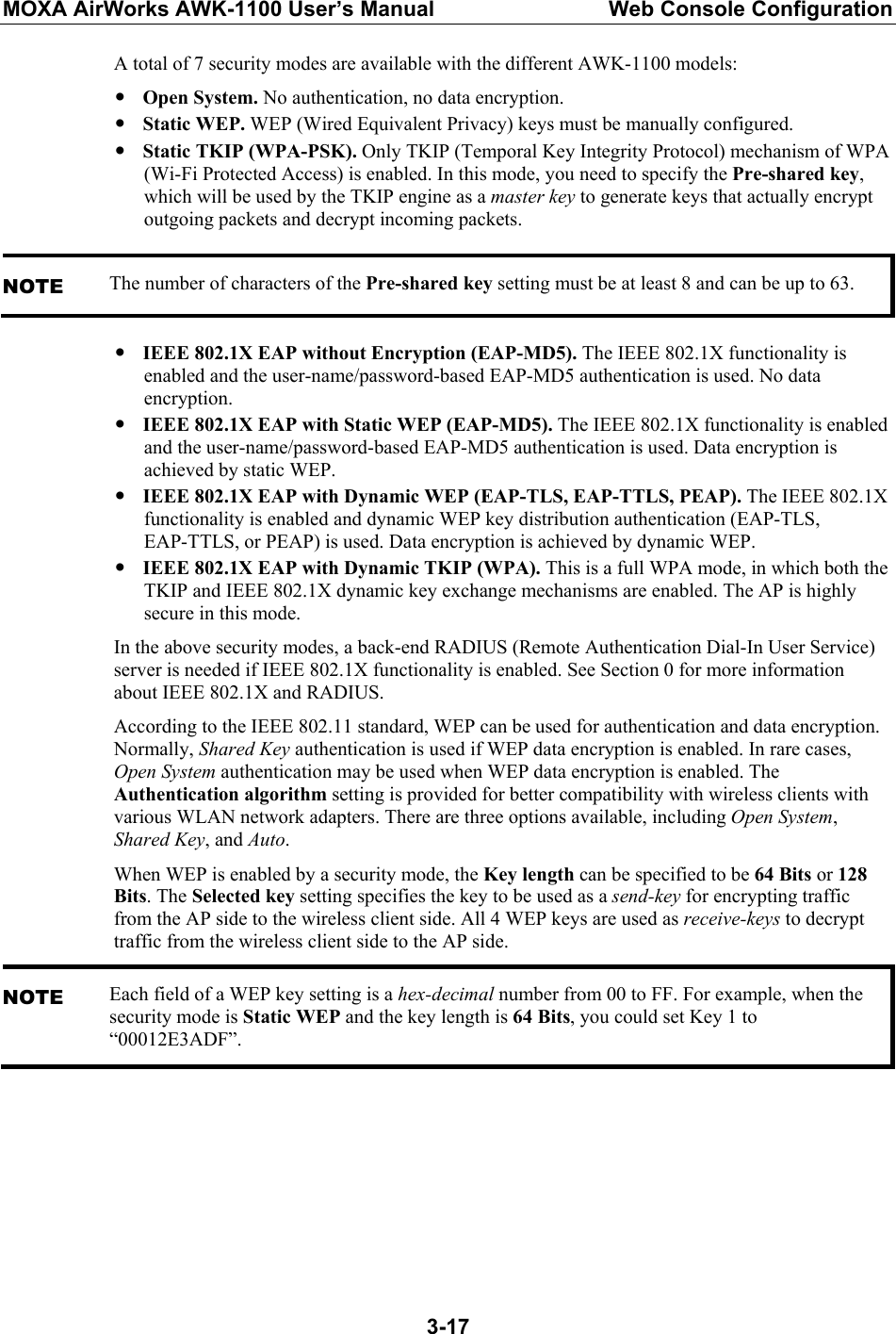 MOXA AirWorks AWK-1100 User’s Manual  Web Console Configuration  3-17A total of 7 security modes are available with the different AWK-1100 models: y Open System. No authentication, no data encryption. y Static WEP. WEP (Wired Equivalent Privacy) keys must be manually configured. y Static TKIP (WPA-PSK). Only TKIP (Temporal Key Integrity Protocol) mechanism of WPA (Wi-Fi Protected Access) is enabled. In this mode, you need to specify the Pre-shared key, which will be used by the TKIP engine as a master key to generate keys that actually encrypt outgoing packets and decrypt incoming packets. NOTE The number of characters of the Pre-shared key setting must be at least 8 and can be up to 63. y IEEE 802.1X EAP without Encryption (EAP-MD5). The IEEE 802.1X functionality is enabled and the user-name/password-based EAP-MD5 authentication is used. No data encryption. y IEEE 802.1X EAP with Static WEP (EAP-MD5). The IEEE 802.1X functionality is enabled and the user-name/password-based EAP-MD5 authentication is used. Data encryption is achieved by static WEP. y IEEE 802.1X EAP with Dynamic WEP (EAP-TLS, EAP-TTLS, PEAP). The IEEE 802.1X functionality is enabled and dynamic WEP key distribution authentication (EAP-TLS, EAP-TTLS, or PEAP) is used. Data encryption is achieved by dynamic WEP. y IEEE 802.1X EAP with Dynamic TKIP (WPA). This is a full WPA mode, in which both the TKIP and IEEE 802.1X dynamic key exchange mechanisms are enabled. The AP is highly secure in this mode. In the above security modes, a back-end RADIUS (Remote Authentication Dial-In User Service) server is needed if IEEE 802.1X functionality is enabled. See Section 0 for more information about IEEE 802.1X and RADIUS. According to the IEEE 802.11 standard, WEP can be used for authentication and data encryption. Normally, Shared Key authentication is used if WEP data encryption is enabled. In rare cases, Open System authentication may be used when WEP data encryption is enabled. The Authentication algorithm setting is provided for better compatibility with wireless clients with various WLAN network adapters. There are three options available, including Open System, Shared Key, and Auto. When WEP is enabled by a security mode, the Key length can be specified to be 64 Bits or 128 Bits. The Selected key setting specifies the key to be used as a send-key for encrypting traffic from the AP side to the wireless client side. All 4 WEP keys are used as receive-keys to decrypt traffic from the wireless client side to the AP side. NOTE Each field of a WEP key setting is a hex-decimal number from 00 to FF. For example, when the security mode is Static WEP and the key length is 64 Bits, you could set Key 1 to “00012E3ADF”.      