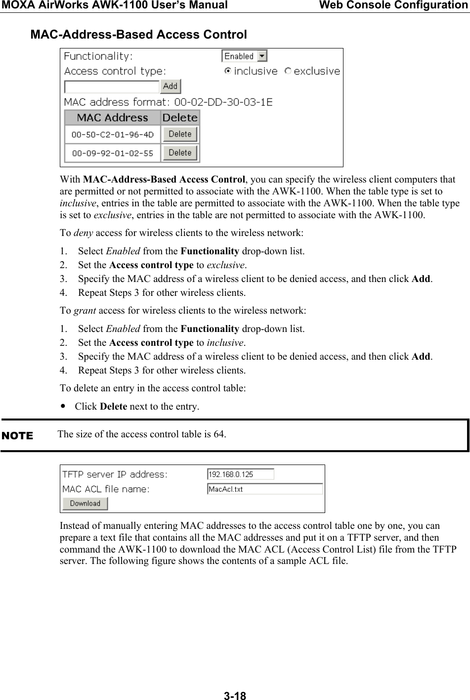 MOXA AirWorks AWK-1100 User’s Manual  Web Console Configuration  3-18MAC-Address-Based Access Control  With MAC-Address-Based Access Control, you can specify the wireless client computers that are permitted or not permitted to associate with the AWK-1100. When the table type is set to inclusive, entries in the table are permitted to associate with the AWK-1100. When the table type is set to exclusive, entries in the table are not permitted to associate with the AWK-1100. To deny access for wireless clients to the wireless network: 1. Select Enabled from the Functionality drop-down list. 2. Set the Access control type to exclusive. 3. Specify the MAC address of a wireless client to be denied access, and then click Add. 4. Repeat Steps 3 for other wireless clients. To grant access for wireless clients to the wireless network: 1. Select Enabled from the Functionality drop-down list. 2. Set the Access control type to inclusive. 3. Specify the MAC address of a wireless client to be denied access, and then click Add. 4. Repeat Steps 3 for other wireless clients. To delete an entry in the access control table: y Click Delete next to the entry. NOTE The size of the access control table is 64.  Instead of manually entering MAC addresses to the access control table one by one, you can prepare a text file that contains all the MAC addresses and put it on a TFTP server, and then command the AWK-1100 to download the MAC ACL (Access Control List) file from the TFTP server. The following figure shows the contents of a sample ACL file. 