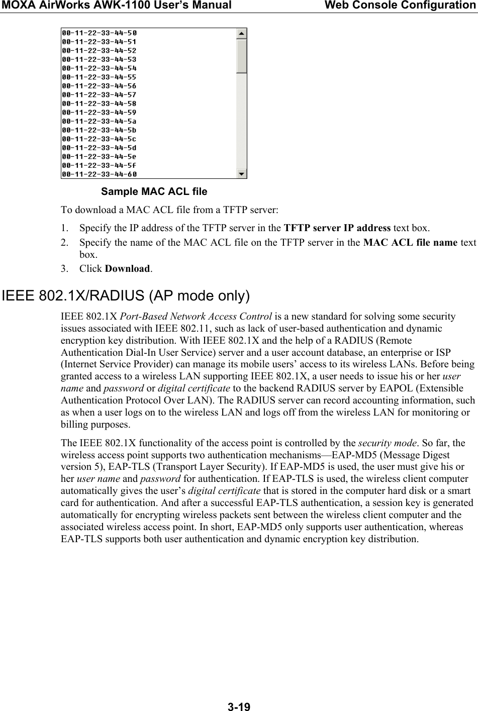 MOXA AirWorks AWK-1100 User’s Manual  Web Console Configuration  3-19     Sample MAC ACL file To download a MAC ACL file from a TFTP server: 1. Specify the IP address of the TFTP server in the TFTP server IP address text box. 2. Specify the name of the MAC ACL file on the TFTP server in the MAC ACL file name text box. 3. Click Download. IEEE 802.1X/RADIUS (AP mode only) IEEE 802.1X Port-Based Network Access Control is a new standard for solving some security issues associated with IEEE 802.11, such as lack of user-based authentication and dynamic encryption key distribution. With IEEE 802.1X and the help of a RADIUS (Remote Authentication Dial-In User Service) server and a user account database, an enterprise or ISP (Internet Service Provider) can manage its mobile users’ access to its wireless LANs. Before being granted access to a wireless LAN supporting IEEE 802.1X, a user needs to issue his or her user name and password or digital certificate to the backend RADIUS server by EAPOL (Extensible Authentication Protocol Over LAN). The RADIUS server can record accounting information, such as when a user logs on to the wireless LAN and logs off from the wireless LAN for monitoring or billing purposes. The IEEE 802.1X functionality of the access point is controlled by the security mode. So far, the wireless access point supports two authentication mechanisms—EAP-MD5 (Message Digest version 5), EAP-TLS (Transport Layer Security). If EAP-MD5 is used, the user must give his or her user name and password for authentication. If EAP-TLS is used, the wireless client computer automatically gives the user’s digital certificate that is stored in the computer hard disk or a smart card for authentication. And after a successful EAP-TLS authentication, a session key is generated automatically for encrypting wireless packets sent between the wireless client computer and the associated wireless access point. In short, EAP-MD5 only supports user authentication, whereas EAP-TLS supports both user authentication and dynamic encryption key distribution. 