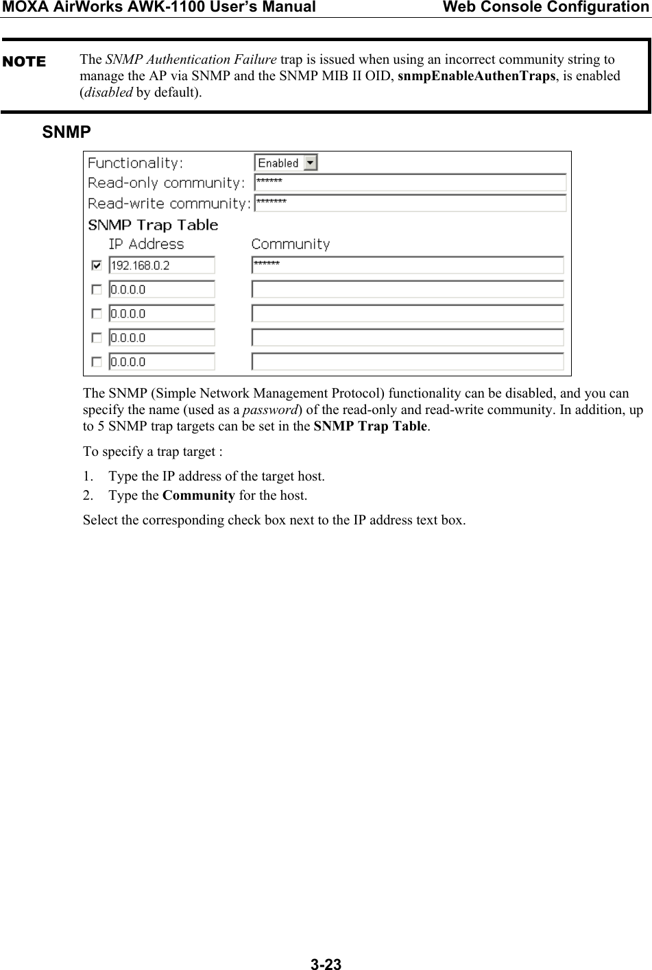 MOXA AirWorks AWK-1100 User’s Manual  Web Console Configuration  3-23NOTE The SNMP Authentication Failure trap is issued when using an incorrect community string to manage the AP via SNMP and the SNMP MIB II OID, snmpEnableAuthenTraps, is enabled (disabled by default). SNMP  The SNMP (Simple Network Management Protocol) functionality can be disabled, and you can specify the name (used as a password) of the read-only and read-write community. In addition, up to 5 SNMP trap targets can be set in the SNMP Trap Table. To specify a trap target : 1. Type the IP address of the target host. 2. Type the Community for the host. Select the corresponding check box next to the IP address text box.   