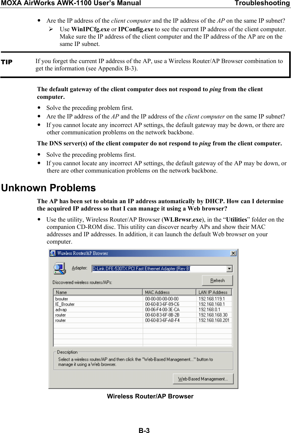 MOXA AirWorks AWK-1100 User’s Manual  Troubleshooting  B-3y Are the IP address of the client computer and the IP address of the AP on the same IP subnet? ¾ Use WinIPCfg.exe or IPConfig.exe to see the current IP address of the client computer. Make sure the IP address of the client computer and the IP address of the AP are on the same IP subnet. TIP If you forget the current IP address of the AP, use a Wireless Router/AP Browser combination to get the information (see Appendix B-3). The default gateway of the client computer does not respond to ping from the client computer. y Solve the preceding problem first. y Are the IP address of the AP and the IP address of the client computer on the same IP subnet? y If you cannot locate any incorrect AP settings, the default gateway may be down, or there are other communication problems on the network backbone. The DNS server(s) of the client computer do not respond to ping from the client computer. y Solve the preceding problems first. y If you cannot locate any incorrect AP settings, the default gateway of the AP may be down, or there are other communication problems on the network backbone. Unknown Problems The AP has been set to obtain an IP address automatically by DHCP. How can I determine the acquired IP address so that I can manage it using a Web browser? y Use the utility, Wireless Router/AP Browser (WLBrwsr.exe), in the “Utilities” folder on the companion CD-ROM disc. This utility can discover nearby APs and show their MAC addresses and IP addresses. In addition, it can launch the default Web browser on your computer.      Wireless Router/AP Browser  