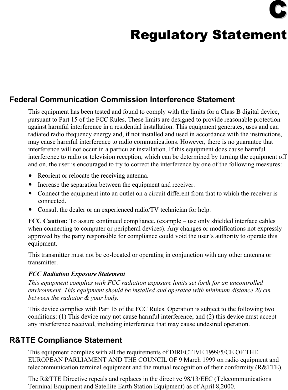   CC  Appendix C Regulatory Statement Federal Communication Commission Interference Statement This equipment has been tested and found to comply with the limits for a Class B digital device, pursuant to Part 15 of the FCC Rules. These limits are designed to provide reasonable protection against harmful interference in a residential installation. This equipment generates, uses and can radiated radio frequency energy and, if not installed and used in accordance with the instructions, may cause harmful interference to radio communications. However, there is no guarantee that interference will not occur in a particular installation. If this equipment does cause harmful interference to radio or television reception, which can be determined by turning the equipment off and on, the user is encouraged to try to correct the interference by one of the following measures: y Reorient or relocate the receiving antenna. y Increase the separation between the equipment and receiver. y Connect the equipment into an outlet on a circuit different from that to which the receiver is connected. y Consult the dealer or an experienced radio/TV technician for help. FCC Caution: To assure continued compliance, (example – use only shielded interface cables when connecting to computer or peripheral devices). Any changes or modifications not expressly approved by the party responsible for compliance could void the user’s authority to operate this equipment. This transmitter must not be co-located or operating in conjunction with any other antenna or transmitter. FCC Radiation Exposure Statement This equipment complies with FCC radiation exposure limits set forth for an uncontrolled environment. This equipment should be installed and operated with minimum distance 20 cm between the radiator &amp; your body. This device complies with Part 15 of the FCC Rules. Operation is subject to the following two conditions: (1) This device may not cause harmful interference, and (2) this device must accept any interference received, including interference that may cause undesired operation. R&amp;TTE Compliance Statement This equipment complies with all the requirements of DIRECTIVE 1999/5/CE OF THE EUROPEAN PARLIAMENT AND THE COUNCIL OF 9 March 1999 on radio equipment and telecommunication terminal equipment and the mutual recognition of their conformity (R&amp;TTE). The R&amp;TTE Directive repeals and replaces in the directive 98/13/EEC (Telecommunications Terminal Equipment and Satellite Earth Station Equipment) as of April 8,2000. 