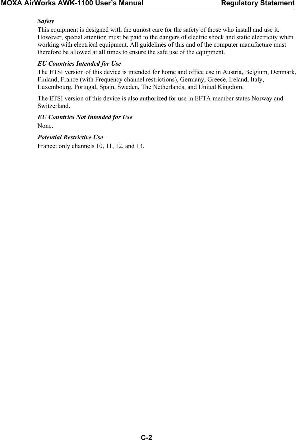 MOXA AirWorks AWK-1100 User’s Manual  Regulatory Statement  C-2Safety This equipment is designed with the utmost care for the safety of those who install and use it. However, special attention must be paid to the dangers of electric shock and static electricity when working with electrical equipment. All guidelines of this and of the computer manufacture must therefore be allowed at all times to ensure the safe use of the equipment. EU Countries Intended for Use The ETSI version of this device is intended for home and office use in Austria, Belgium, Denmark, Finland, France (with Frequency channel restrictions), Germany, Greece, Ireland, Italy, Luxembourg, Portugal, Spain, Sweden, The Netherlands, and United Kingdom. The ETSI version of this device is also authorized for use in EFTA member states Norway and Switzerland. EU Countries Not Intended for Use None. Potential Restrictive Use France: only channels 10, 11, 12, and 13.  