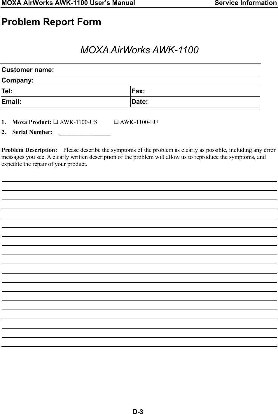 MOXA AirWorks AWK-1100 User’s Manual  Service Information  D-3Problem Report Form  MOXA AirWorks AWK-1100  Customer name: Company: Tel: Fax: Email: Date:  1. Moxa Product:  AWK-1100-US   AWK-1100-EU 2. Serial Number:    _________________  Problem Description:    Please describe the symptoms of the problem as clearly as possible, including any error messages you see. A clearly written description of the problem will allow us to reproduce the symptoms, and expedite the repair of your product.  