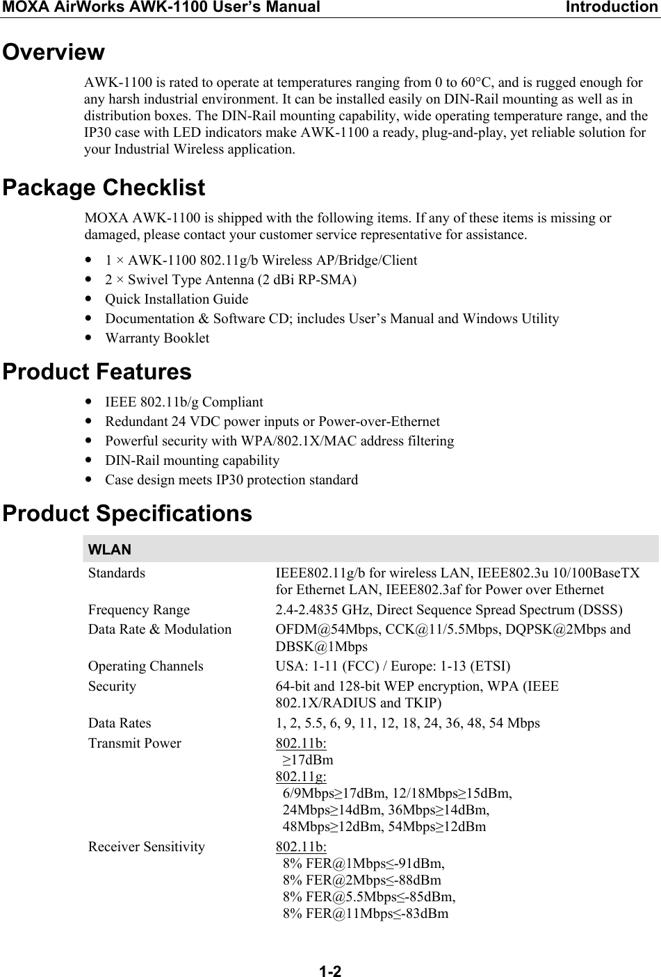 MOXA AirWorks AWK-1100 User’s Manual  Introduction  1-2Overview AWK-1100 is rated to operate at temperatures ranging from 0 to 60°C, and is rugged enough for any harsh industrial environment. It can be installed easily on DIN-Rail mounting as well as in distribution boxes. The DIN-Rail mounting capability, wide operating temperature range, and the IP30 case with LED indicators make AWK-1100 a ready, plug-and-play, yet reliable solution for your Industrial Wireless application. Package Checklist MOXA AWK-1100 is shipped with the following items. If any of these items is missing or damaged, please contact your customer service representative for assistance. y 1 × AWK-1100 802.11g/b Wireless AP/Bridge/Client y 2 × Swivel Type Antenna (2 dBi RP-SMA) y Quick Installation Guide y Documentation &amp; Software CD; includes User’s Manual and Windows Utility y Warranty Booklet Product Features y IEEE 802.11b/g Compliant y Redundant 24 VDC power inputs or Power-over-Ethernet y Powerful security with WPA/802.1X/MAC address filtering y DIN-Rail mounting capability y Case design meets IP30 protection standard Product Specifications WLAN   Standards  IEEE802.11g/b for wireless LAN, IEEE802.3u 10/100BaseTX for Ethernet LAN, IEEE802.3af for Power over Ethernet Frequency Range  2.4-2.4835 GHz, Direct Sequence Spread Spectrum (DSSS) Data Rate &amp; Modulation  OFDM@54Mbps, CCK@11/5.5Mbps, DQPSK@2Mbps and DBSK@1Mbps Operating Channels  USA: 1-11 (FCC) / Europe: 1-13 (ETSI) Security 64-bit and 128-bit WEP encryption, WPA (IEEE 802.1X/RADIUS and TKIP) Data Rates  1, 2, 5.5, 6, 9, 11, 12, 18, 24, 36, 48, 54 Mbps Transmit Power  802.11b:  ≥17dBm 802.11g:  6/9Mbps≥17dBm, 12/18Mbps≥15dBm,   24Mbps≥14dBm, 36Mbps≥14dBm,  48Mbps≥12dBm, 54Mbps≥12dBm Receiver Sensitivity  802.11b:  8% FER@1Mbps≤-91dBm,  8% FER@2Mbps≤-88dBm  8% FER@5.5Mbps≤-85dBm,  8% FER@11Mbps≤-83dBm  