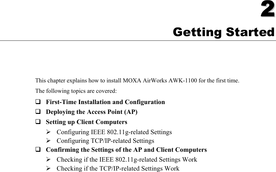   22  Chapter 2 Getting Started This chapter explains how to install MOXA AirWorks AWK-1100 for the first time. The following topics are covered:  First-Time Installation and Configuration  Deploying the Access Point (AP)  Setting up Client Computers ¾ Configuring IEEE 802.11g-related Settings ¾ Configuring TCP/IP-related Settings  Confirming the Settings of the AP and Client Computers ¾ Checking if the IEEE 802.11g-related Settings Work ¾ Checking if the TCP/IP-related Settings Work  