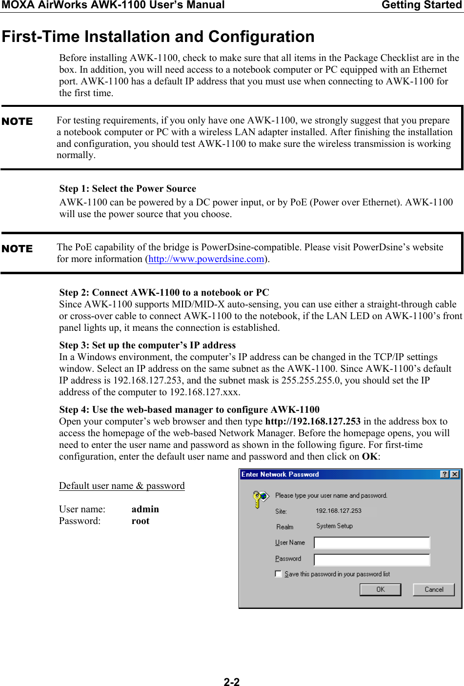 MOXA AirWorks AWK-1100 User’s Manual  Getting Started  2-2First-Time Installation and Configuration Before installing AWK-1100, check to make sure that all items in the Package Checklist are in the box. In addition, you will need access to a notebook computer or PC equipped with an Ethernet port. AWK-1100 has a default IP address that you must use when connecting to AWK-1100 for the first time. NOTE For testing requirements, if you only have one AWK-1100, we strongly suggest that you prepare a notebook computer or PC with a wireless LAN adapter installed. After finishing the installation and configuration, you should test AWK-1100 to make sure the wireless transmission is working normally. Step 1: Select the Power Source AWK-1100 can be powered by a DC power input, or by PoE (Power over Ethernet). AWK-1100 will use the power source that you choose. NOTE The PoE capability of the bridge is PowerDsine-compatible. Please visit PowerDsine’s website for more information (http://www.powerdsine.com). Step 2: Connect AWK-1100 to a notebook or PC Since AWK-1100 supports MID/MID-X auto-sensing, you can use either a straight-through cable or cross-over cable to connect AWK-1100 to the notebook, if the LAN LED on AWK-1100’s front panel lights up, it means the connection is established. Step 3: Set up the computer’s IP address In a Windows environment, the computer’s IP address can be changed in the TCP/IP settings window. Select an IP address on the same subnet as the AWK-1100. Since AWK-1100’s default IP address is 192.168.127.253, and the subnet mask is 255.255.255.0, you should set the IP address of the computer to 192.168.127.xxx. Step 4: Use the web-based manager to configure AWK-1100 Open your computer’s web browser and then type http://192.168.127.253 in the address box to access the homepage of the web-based Network Manager. Before the homepage opens, you will need to enter the user name and password as shown in the following figure. For first-time configuration, enter the default user name and password and then click on OK:  Default user name &amp; password  User name:   admin Password:   root   192.168.127.253 