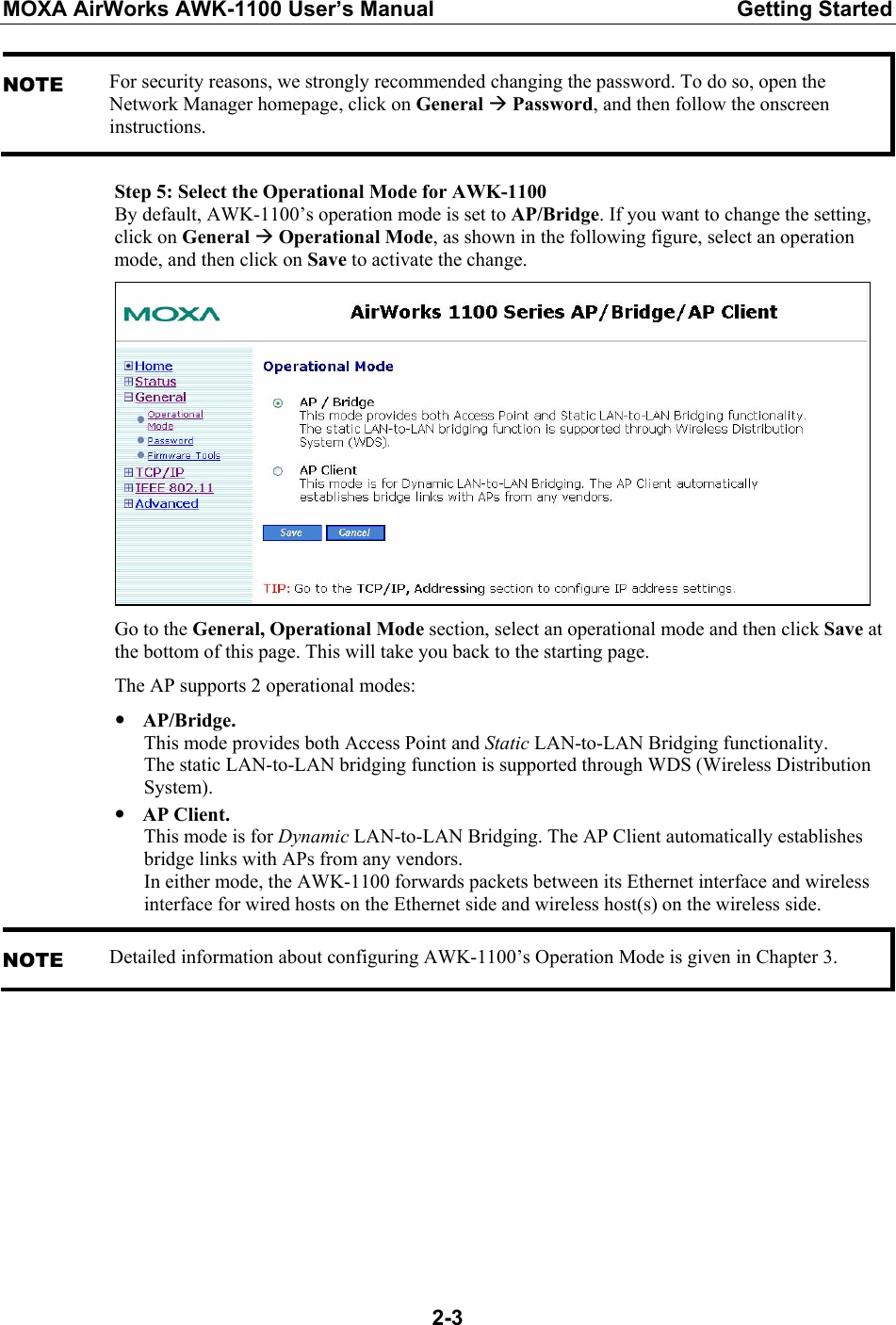 MOXA AirWorks AWK-1100 User’s Manual  Getting Started  2-3NOTE For security reasons, we strongly recommended changing the password. To do so, open the Network Manager homepage, click on General Æ Password, and then follow the onscreen instructions. Step 5: Select the Operational Mode for AWK-1100 By default, AWK-1100’s operation mode is set to AP/Bridge. If you want to change the setting, click on General Æ Operational Mode, as shown in the following figure, select an operation mode, and then click on Save to activate the change.  Go to the General, Operational Mode section, select an operational mode and then click Save at the bottom of this page. This will take you back to the starting page. The AP supports 2 operational modes: y AP/Bridge. This mode provides both Access Point and Static LAN-to-LAN Bridging functionality. The static LAN-to-LAN bridging function is supported through WDS (Wireless Distribution System). y AP Client. This mode is for Dynamic LAN-to-LAN Bridging. The AP Client automatically establishes bridge links with APs from any vendors. In either mode, the AWK-1100 forwards packets between its Ethernet interface and wireless interface for wired hosts on the Ethernet side and wireless host(s) on the wireless side. NOTE Detailed information about configuring AWK-1100’s Operation Mode is given in Chapter 3.         