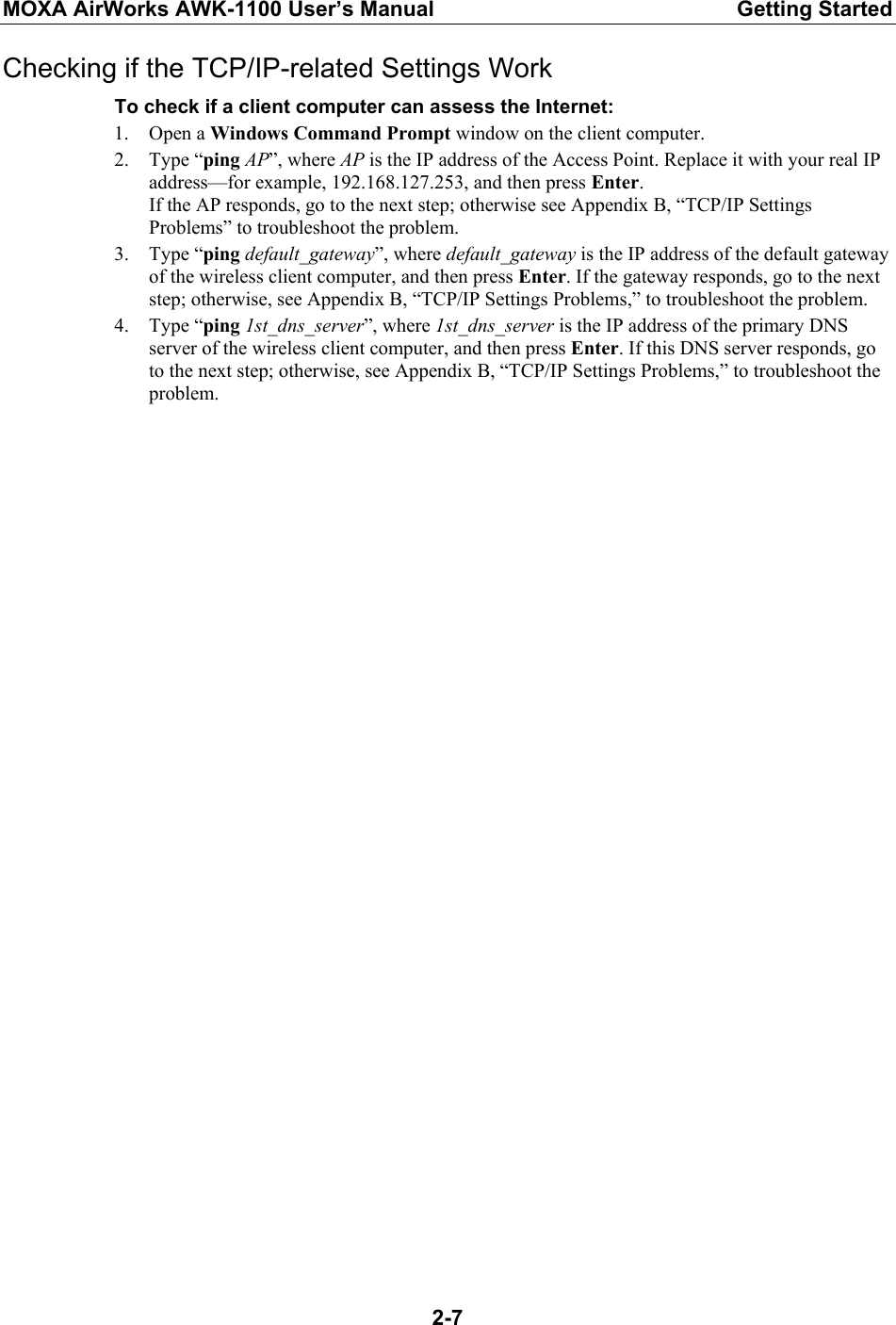 MOXA AirWorks AWK-1100 User’s Manual  Getting Started  2-7Checking if the TCP/IP-related Settings Work To check if a client computer can assess the Internet: 1. Open a Windows Command Prompt window on the client computer. 2. Type “ping AP”, where AP is the IP address of the Access Point. Replace it with your real IP address—for example, 192.168.127.253, and then press Enter. If the AP responds, go to the next step; otherwise see Appendix B, “TCP/IP Settings Problems” to troubleshoot the problem. 3. Type “ping default_gateway”, where default_gateway is the IP address of the default gateway of the wireless client computer, and then press Enter. If the gateway responds, go to the next step; otherwise, see Appendix B, “TCP/IP Settings Problems,” to troubleshoot the problem. 4. Type “ping 1st_dns_server”, where 1st_dns_server is the IP address of the primary DNS server of the wireless client computer, and then press Enter. If this DNS server responds, go to the next step; otherwise, see Appendix B, “TCP/IP Settings Problems,” to troubleshoot the problem.   