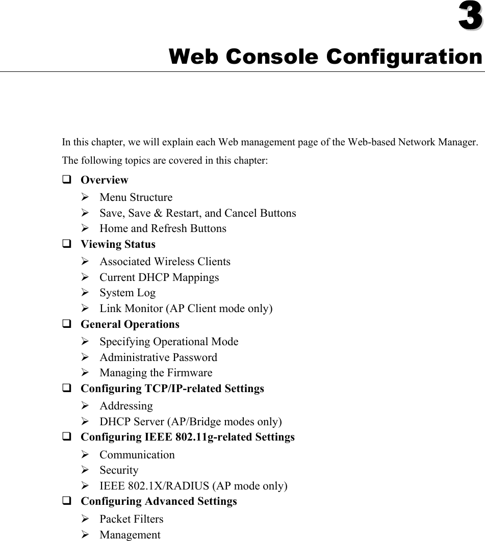   33  Chapter 3 Web Console Configuration In this chapter, we will explain each Web management page of the Web-based Network Manager. The following topics are covered in this chapter:  Overview ¾ Menu Structure ¾ Save, Save &amp; Restart, and Cancel Buttons ¾ Home and Refresh Buttons  Viewing Status ¾ Associated Wireless Clients ¾ Current DHCP Mappings ¾ System Log ¾ Link Monitor (AP Client mode only)  General Operations ¾ Specifying Operational Mode ¾ Administrative Password ¾ Managing the Firmware  Configuring TCP/IP-related Settings ¾ Addressing ¾ DHCP Server (AP/Bridge modes only)  Configuring IEEE 802.11g-related Settings ¾ Communication ¾ Security ¾ IEEE 802.1X/RADIUS (AP mode only)  Configuring Advanced Settings ¾ Packet Filters ¾ Management 