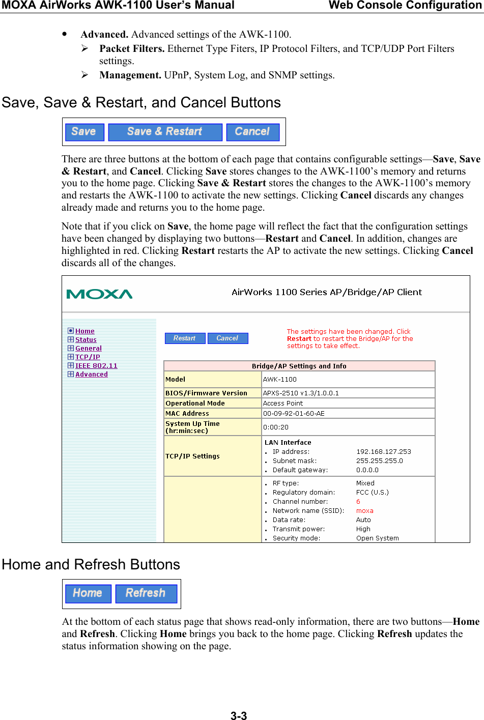 MOXA AirWorks AWK-1100 User’s Manual  Web Console Configuration  3-3y Advanced. Advanced settings of the AWK-1100. ¾ Packet Filters. Ethernet Type Fiters, IP Protocol Filters, and TCP/UDP Port Filters settings. ¾ Management. UPnP, System Log, and SNMP settings. Save, Save &amp; Restart, and Cancel Buttons  There are three buttons at the bottom of each page that contains configurable settings—Save, Save &amp; Restart, and Cancel. Clicking Save stores changes to the AWK-1100’s memory and returns you to the home page. Clicking Save &amp; Restart stores the changes to the AWK-1100’s memory and restarts the AWK-1100 to activate the new settings. Clicking Cancel discards any changes already made and returns you to the home page. Note that if you click on Save, the home page will reflect the fact that the configuration settings have been changed by displaying two buttons—Restart and Cancel. In addition, changes are highlighted in red. Clicking Restart restarts the AP to activate the new settings. Clicking Cancel discards all of the changes.  Home and Refresh Buttons  At the bottom of each status page that shows read-only information, there are two buttons—Home and Refresh. Clicking Home brings you back to the home page. Clicking Refresh updates the status information showing on the page.  