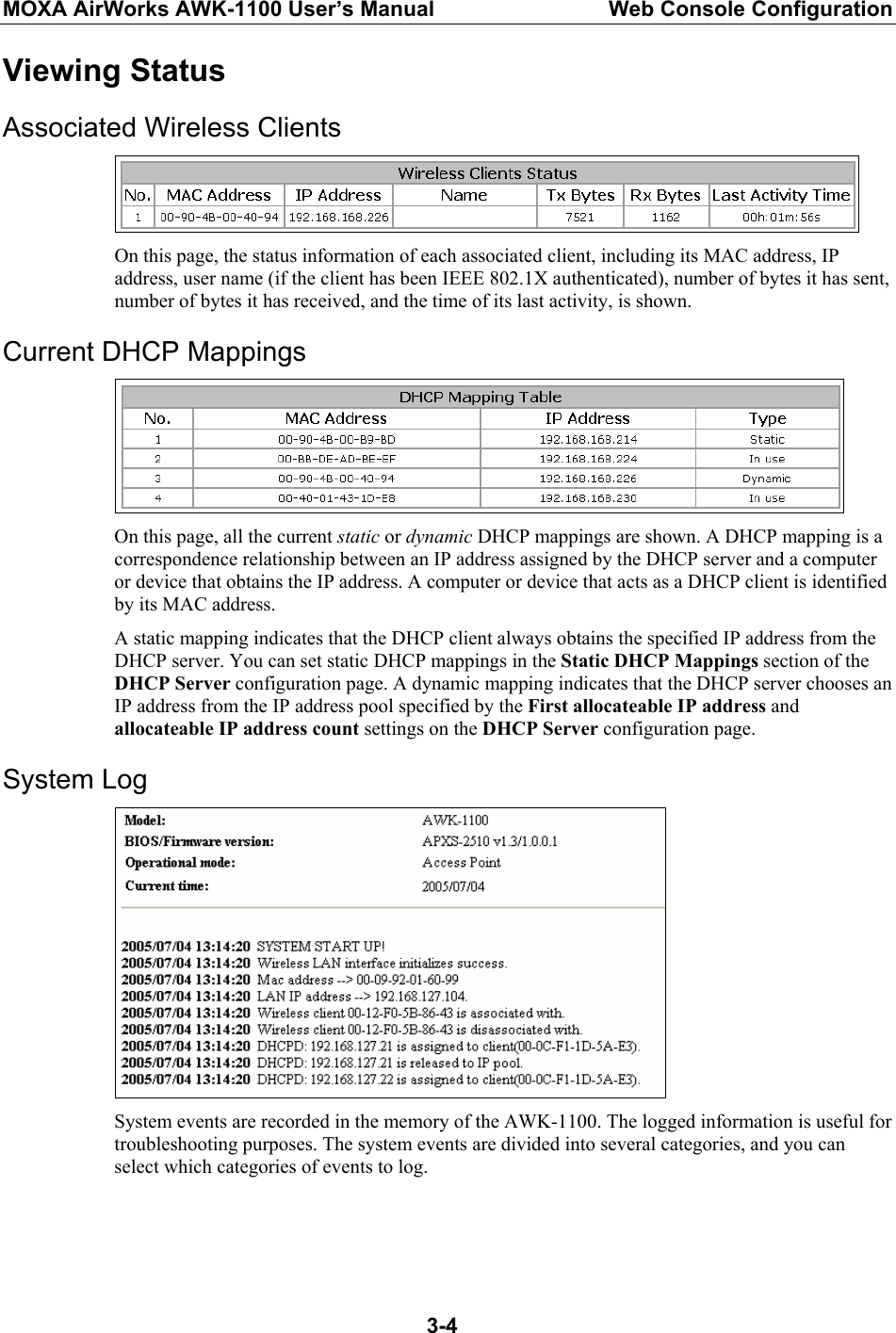 MOXA AirWorks AWK-1100 User’s Manual  Web Console Configuration  3-4Viewing Status Associated Wireless Clients  On this page, the status information of each associated client, including its MAC address, IP address, user name (if the client has been IEEE 802.1X authenticated), number of bytes it has sent, number of bytes it has received, and the time of its last activity, is shown. Current DHCP Mappings  On this page, all the current static or dynamic DHCP mappings are shown. A DHCP mapping is a correspondence relationship between an IP address assigned by the DHCP server and a computer or device that obtains the IP address. A computer or device that acts as a DHCP client is identified by its MAC address. A static mapping indicates that the DHCP client always obtains the specified IP address from the DHCP server. You can set static DHCP mappings in the Static DHCP Mappings section of the DHCP Server configuration page. A dynamic mapping indicates that the DHCP server chooses an IP address from the IP address pool specified by the First allocateable IP address and allocateable IP address count settings on the DHCP Server configuration page. System Log  System events are recorded in the memory of the AWK-1100. The logged information is useful for troubleshooting purposes. The system events are divided into several categories, and you can select which categories of events to log.   