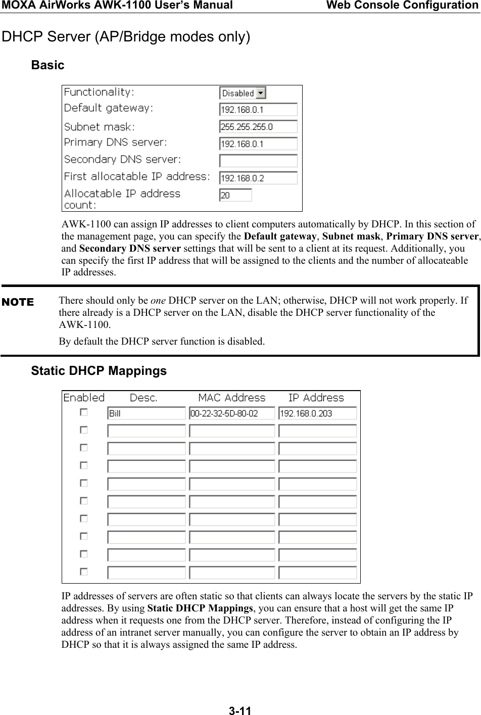 MOXA AirWorks AWK-1100 User’s Manual  Web Console Configuration  3-11DHCP Server (AP/Bridge modes only) Basic  AWK-1100 can assign IP addresses to client computers automatically by DHCP. In this section of the management page, you can specify the Default gateway, Subnet mask, Primary DNS server, and Secondary DNS server settings that will be sent to a client at its request. Additionally, you can specify the first IP address that will be assigned to the clients and the number of allocateable IP addresses. NOTE There should only be one DHCP server on the LAN; otherwise, DHCP will not work properly. If there already is a DHCP server on the LAN, disable the DHCP server functionality of the AWK-1100. By default the DHCP server function is disabled. Static DHCP Mappings  IP addresses of servers are often static so that clients can always locate the servers by the static IP addresses. By using Static DHCP Mappings, you can ensure that a host will get the same IP address when it requests one from the DHCP server. Therefore, instead of configuring the IP address of an intranet server manually, you can configure the server to obtain an IP address by DHCP so that it is always assigned the same IP address.  