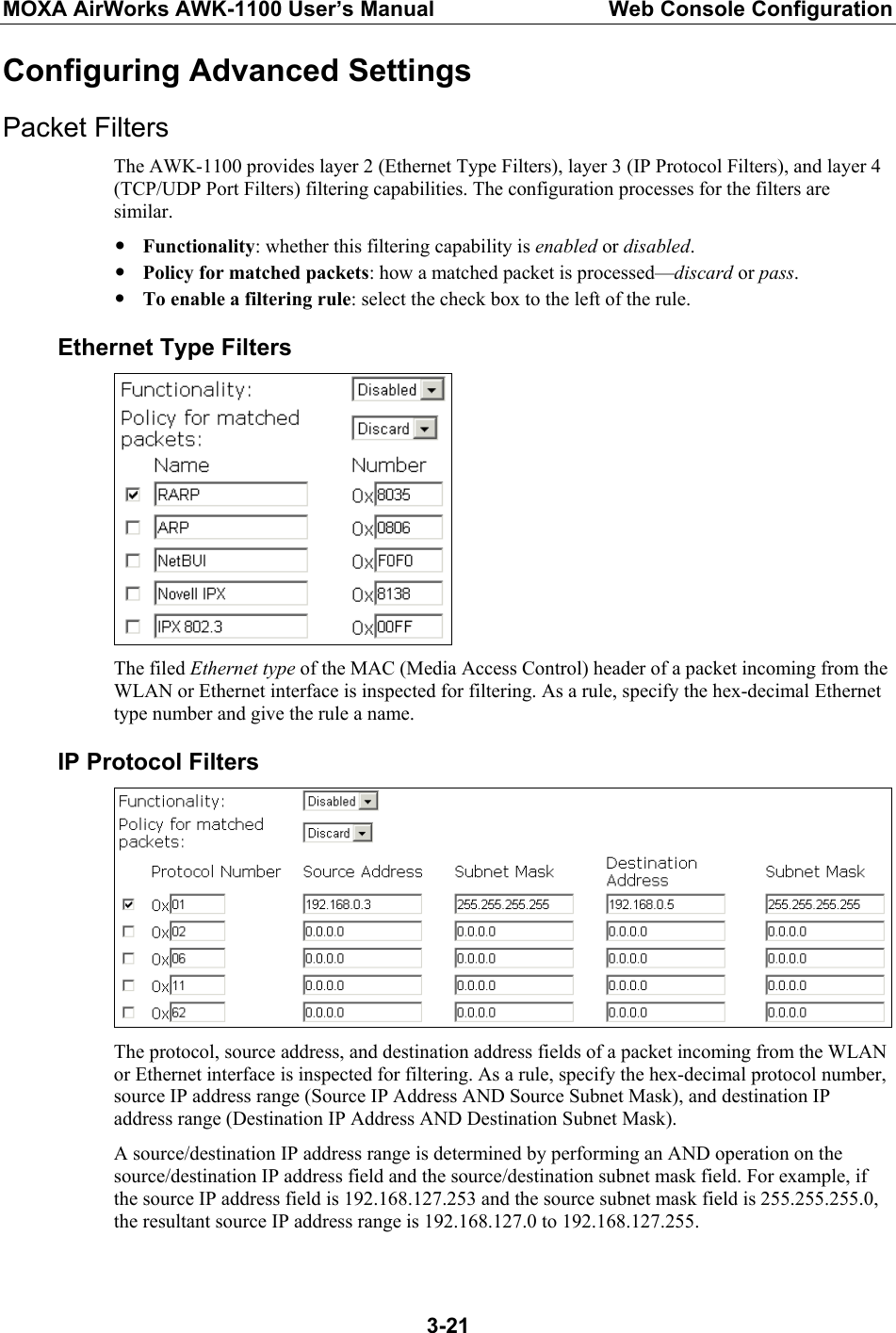 MOXA AirWorks AWK-1100 User’s Manual  Web Console Configuration  3-21Configuring Advanced Settings Packet Filters The AWK-1100 provides layer 2 (Ethernet Type Filters), layer 3 (IP Protocol Filters), and layer 4 (TCP/UDP Port Filters) filtering capabilities. The configuration processes for the filters are similar. y Functionality: whether this filtering capability is enabled or disabled. y Policy for matched packets: how a matched packet is processed—discard or pass. y To enable a filtering rule: select the check box to the left of the rule. Ethernet Type Filters  The filed Ethernet type of the MAC (Media Access Control) header of a packet incoming from the WLAN or Ethernet interface is inspected for filtering. As a rule, specify the hex-decimal Ethernet type number and give the rule a name. IP Protocol Filters  The protocol, source address, and destination address fields of a packet incoming from the WLAN or Ethernet interface is inspected for filtering. As a rule, specify the hex-decimal protocol number, source IP address range (Source IP Address AND Source Subnet Mask), and destination IP address range (Destination IP Address AND Destination Subnet Mask). A source/destination IP address range is determined by performing an AND operation on the source/destination IP address field and the source/destination subnet mask field. For example, if the source IP address field is 192.168.127.253 and the source subnet mask field is 255.255.255.0, the resultant source IP address range is 192.168.127.0 to 192.168.127.255. 