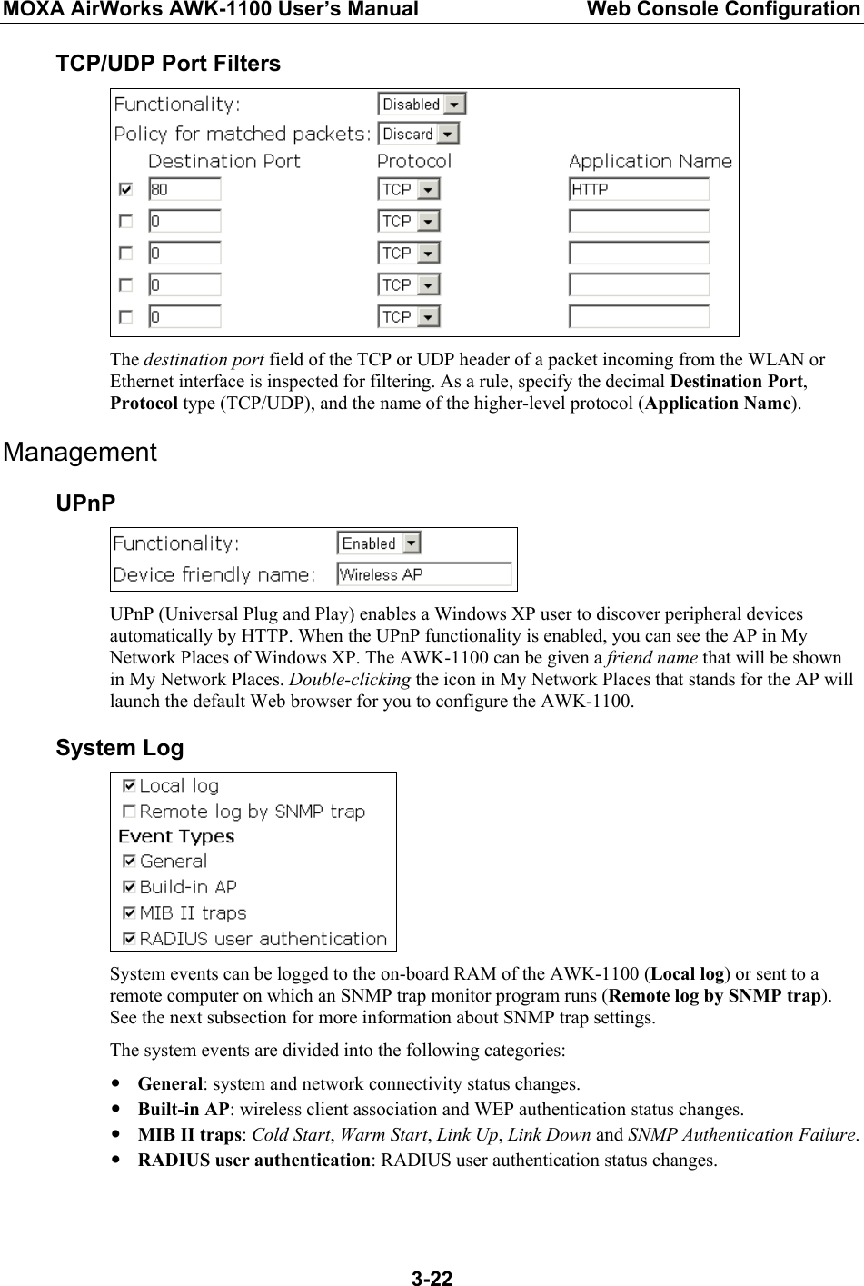 MOXA AirWorks AWK-1100 User’s Manual  Web Console Configuration  3-22TCP/UDP Port Filters  The destination port field of the TCP or UDP header of a packet incoming from the WLAN or Ethernet interface is inspected for filtering. As a rule, specify the decimal Destination Port, Protocol type (TCP/UDP), and the name of the higher-level protocol (Application Name). Management UPnP  UPnP (Universal Plug and Play) enables a Windows XP user to discover peripheral devices automatically by HTTP. When the UPnP functionality is enabled, you can see the AP in My Network Places of Windows XP. The AWK-1100 can be given a friend name that will be shown in My Network Places. Double-clicking the icon in My Network Places that stands for the AP will launch the default Web browser for you to configure the AWK-1100. System Log  System events can be logged to the on-board RAM of the AWK-1100 (Local log) or sent to a remote computer on which an SNMP trap monitor program runs (Remote log by SNMP trap). See the next subsection for more information about SNMP trap settings. The system events are divided into the following categories: y General: system and network connectivity status changes. y Built-in AP: wireless client association and WEP authentication status changes. y MIB II traps: Cold Start, Warm Start, Link Up, Link Down and SNMP Authentication Failure. y RADIUS user authentication: RADIUS user authentication status changes. 