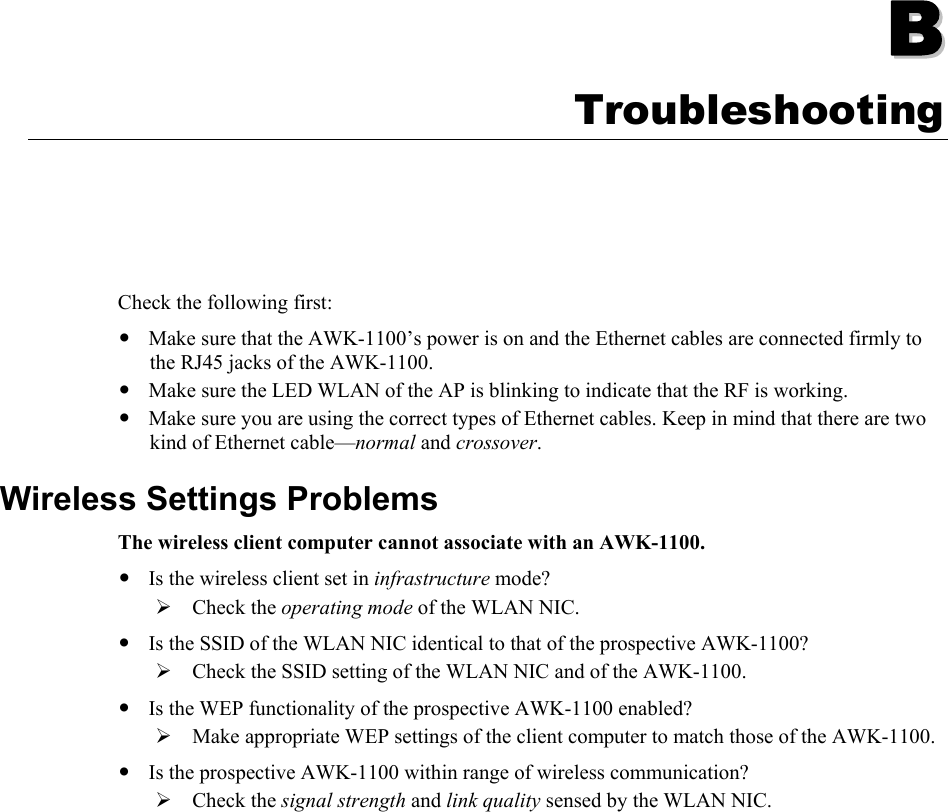   BB  Appendix B Troubleshooting Check the following first: y Make sure that the AWK-1100’s power is on and the Ethernet cables are connected firmly to the RJ45 jacks of the AWK-1100. y Make sure the LED WLAN of the AP is blinking to indicate that the RF is working. y Make sure you are using the correct types of Ethernet cables. Keep in mind that there are two kind of Ethernet cable—normal and crossover. Wireless Settings Problems The wireless client computer cannot associate with an AWK-1100. y Is the wireless client set in infrastructure mode? ¾ Check the operating mode of the WLAN NIC. y Is the SSID of the WLAN NIC identical to that of the prospective AWK-1100? ¾ Check the SSID setting of the WLAN NIC and of the AWK-1100. y Is the WEP functionality of the prospective AWK-1100 enabled? ¾ Make appropriate WEP settings of the client computer to match those of the AWK-1100. y Is the prospective AWK-1100 within range of wireless communication? ¾ Check the signal strength and link quality sensed by the WLAN NIC.            