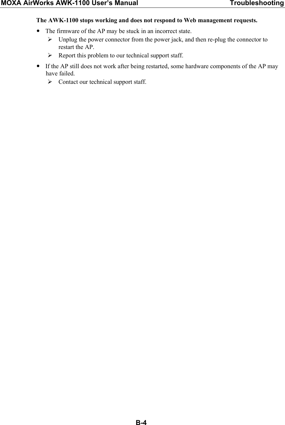 MOXA AirWorks AWK-1100 User’s Manual  Troubleshooting  B-4The AWK-1100 stops working and does not respond to Web management requests. y The firmware of the AP may be stuck in an incorrect state. ¾ Unplug the power connector from the power jack, and then re-plug the connector to restart the AP. ¾ Report this problem to our technical support staff. y If the AP still does not work after being restarted, some hardware components of the AP may have failed. ¾ Contact our technical support staff.  