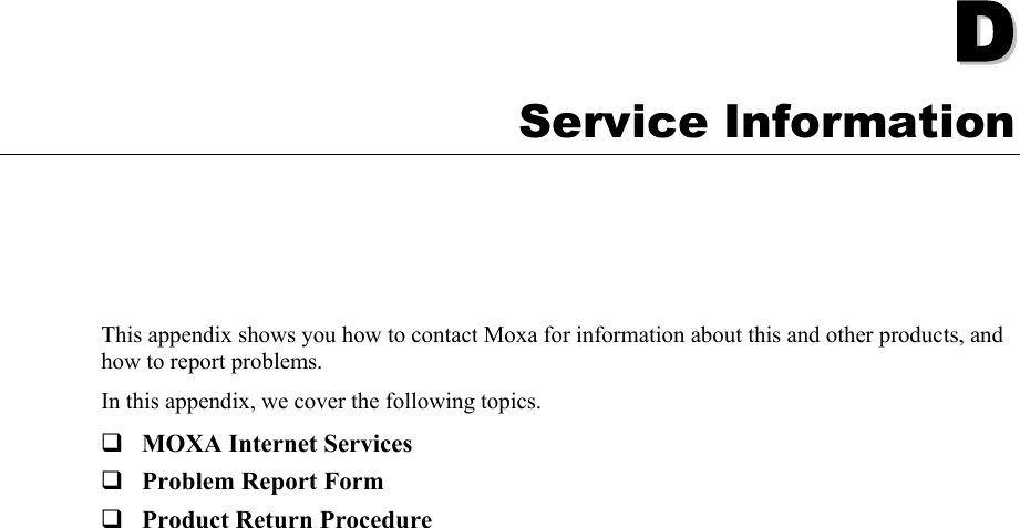   DD  Appendix D Service Information This appendix shows you how to contact Moxa for information about this and other products, and how to report problems. In this appendix, we cover the following topics.  MOXA Internet Services  Problem Report Form  Product Return Procedure  