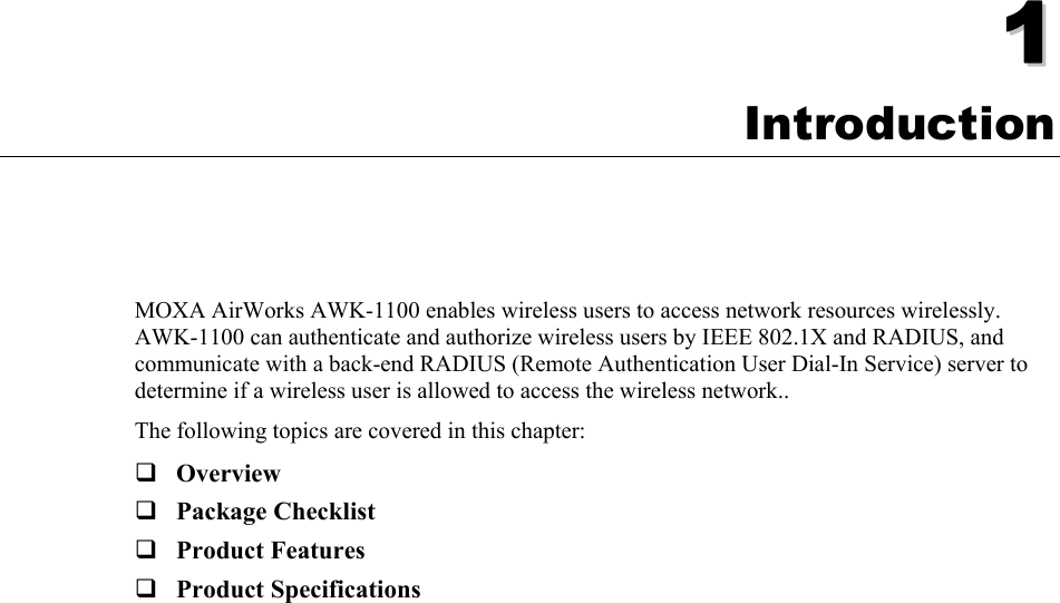   11  Chapter 1 Introduction MOXA AirWorks AWK-1100 enables wireless users to access network resources wirelessly. AWK-1100 can authenticate and authorize wireless users by IEEE 802.1X and RADIUS, and communicate with a back-end RADIUS (Remote Authentication User Dial-In Service) server to determine if a wireless user is allowed to access the wireless network.. The following topics are covered in this chapter:  Overview  Package Checklist  Product Features  Product Specifications  