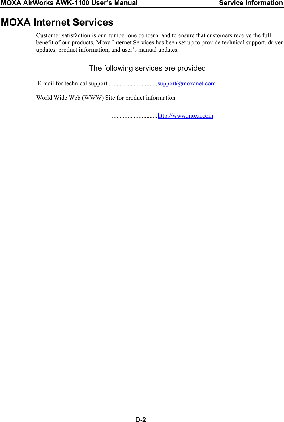 MOXA AirWorks AWK-1100 User’s Manual  Service Information  D-2MOXA Internet Services Customer satisfaction is our number one concern, and to ensure that customers receive the full benefit of our products, Moxa Internet Services has been set up to provide technical support, driver updates, product information, and user’s manual updates.  The following services are provided  E-mail for technical support................................support@moxanet.com  World Wide Web (WWW) Site for product information:   .............................http://www.moxa.com   