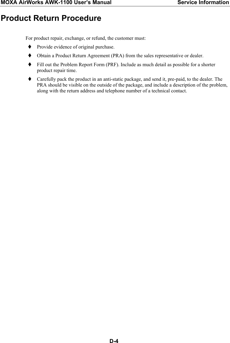 MOXA AirWorks AWK-1100 User’s Manual  Service Information  D-4Product Return Procedure  For product repair, exchange, or refund, the customer must:  Provide evidence of original purchase.  Obtain a Product Return Agreement (PRA) from the sales representative or dealer.  Fill out the Problem Report Form (PRF). Include as much detail as possible for a shorter product repair time.  Carefully pack the product in an anti-static package, and send it, pre-paid, to the dealer. The PRA should be visible on the outside of the package, and include a description of the problem, along with the return address and telephone number of a technical contact. 