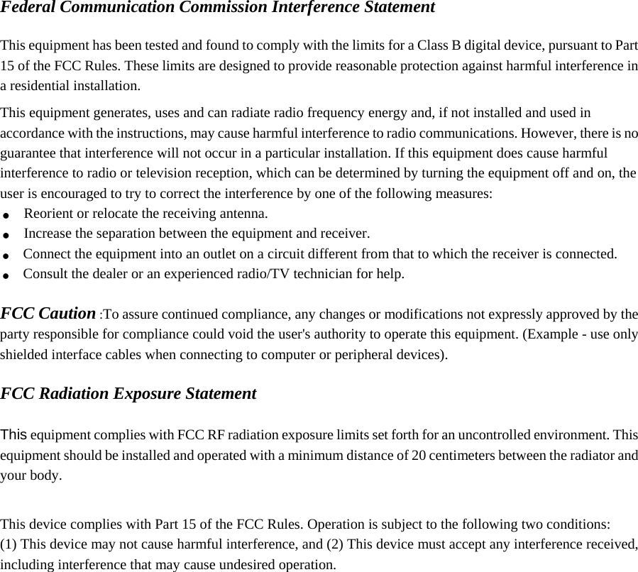 Federal Communication Commission Interference Statement  This equipment has been tested and found to comply with the limits for a Class B digital device, pursuant to Part 15 of the FCC Rules. These limits are designed to provide reasonable protection against harmful interference in a residential installation. This equipment generates, uses and can radiate radio frequency energy and, if not installed and used in accordance with the instructions, may cause harmful interference to radio communications. However, there is no guarantee that interference will not occur in a particular installation. If this equipment does cause harmful interference to radio or television reception, which can be determined by turning the equipment off and on, the user is encouraged to try to correct the interference by one of the following measures: . Reorient or relocate the receiving antenna. . Increase the separation between the equipment and receiver. . Connect the equipment into an outlet on a circuit different from that to which the receiver is connected. . Consult the dealer or an experienced radio/TV technician for help.  FCC Caution :To assure continued compliance, any changes or modifications not expressly approved by the party responsible for compliance could void the user&apos;s authority to operate this equipment. (Example - use only shielded interface cables when connecting to computer or peripheral devices).  FCC Radiation Exposure Statement  This equipment complies with FCC RF radiation exposure limits set forth for an uncontrolled environment. This equipment should be installed and operated with a minimum distance of 20 centimeters between the radiator and your body.  This device complies with Part 15 of the FCC Rules. Operation is subject to the following two conditions: (1) This device may not cause harmful interference, and (2) This device must accept any interference received, including interference that may cause undesired operation.   