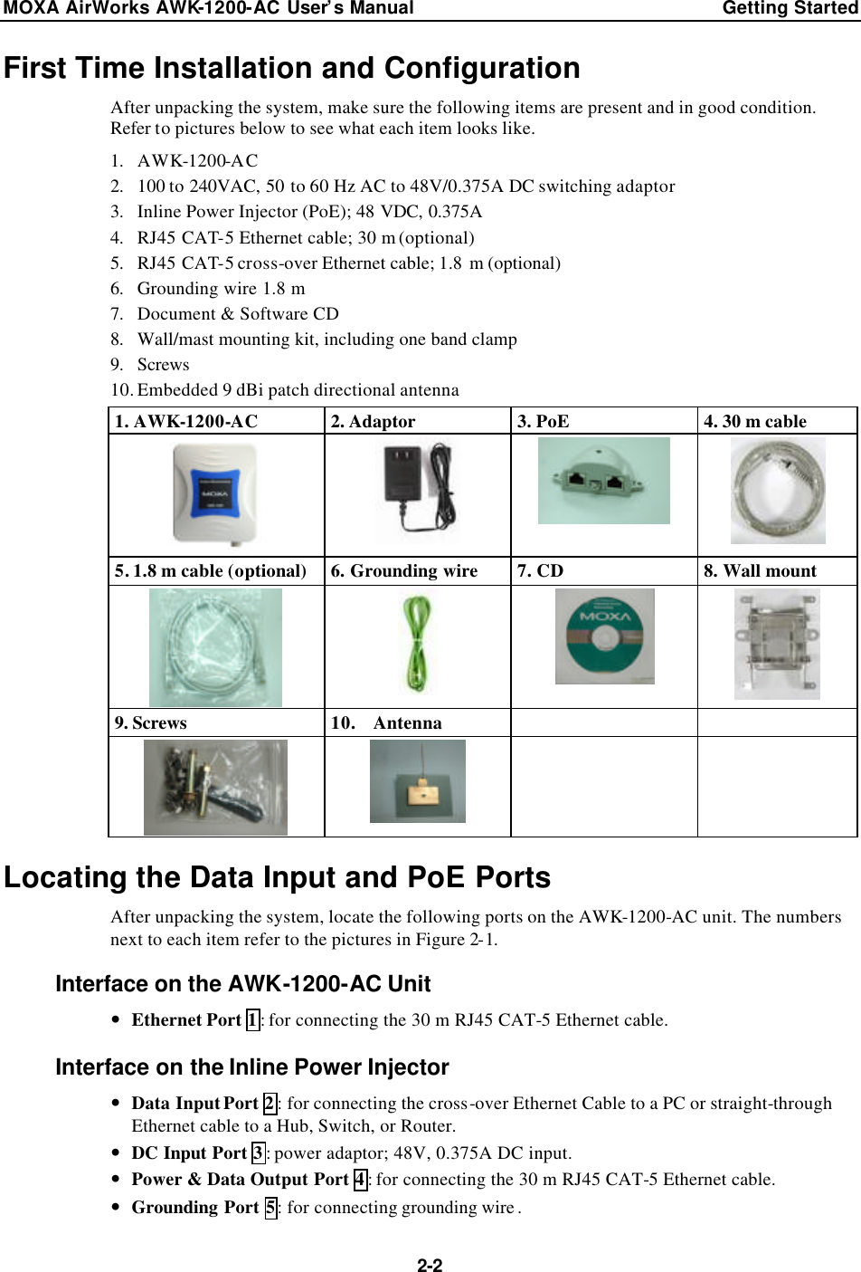 MOXA AirWorks AWK-1200-AC User’s Manual Getting Started  2-2 First Time Installation and Configuration After unpacking the system, make sure the following items are present and in good condition. Refer to pictures below to see what each item looks like. 1. AWK-1200-AC 2. 100 to 240VAC, 50 to 60 Hz AC to 48V/0.375A DC switching adaptor 3. Inline Power Injector (PoE); 48 VDC, 0.375A 4. RJ45 CAT-5 Ethernet cable; 30 m (optional) 5. RJ45 CAT-5 cross-over Ethernet cable; 1.8 m (optional) 6. Grounding wire 1.8 m 7. Document &amp; Software CD 8. Wall/mast mounting kit, including one band clamp  9. Screws 10. Embedded 9 dBi patch directional antenna 1. AWK-1200-AC 2. Adaptor 3. PoE 4. 30 m cable     5. 1.8 m cable (optional) 6. Grounding wire 7. CD 8. Wall mount     9. Screws 10.  Antenna          Locating the Data Input and PoE Ports After unpacking the system, locate the following ports on the AWK-1200-AC unit. The numbers next to each item refer to the pictures in Figure 2-1. Interface on the AWK-1200-AC Unit — Ethernet Port 1: for connecting the 30 m RJ45 CAT-5 Ethernet cable. Interface on the Inline Power Injector — Data Input Port 2: for connecting the cross-over Ethernet Cable to a PC or straight-through Ethernet cable to a Hub, Switch, or Router. — DC Input Port 3: power adaptor; 48V, 0.375A DC input. — Power &amp; Data Output Port 4: for connecting the 30 m RJ45 CAT-5 Ethernet cable. — Grounding Port 5: for connecting grounding wire . 