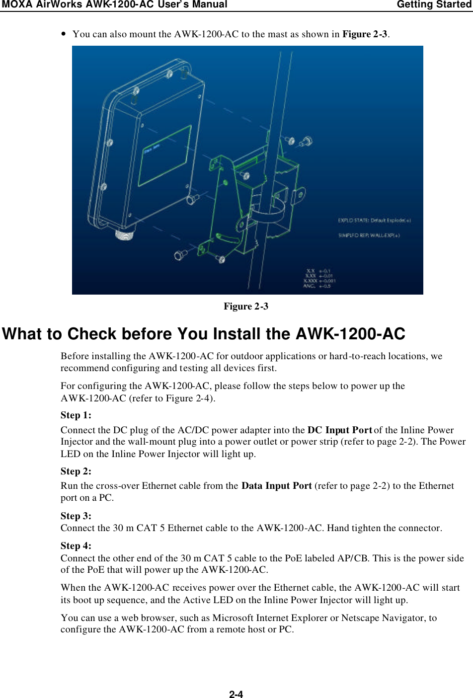 MOXA AirWorks AWK-1200-AC User’s Manual Getting Started  2-4 — You can also mount the AWK-1200-AC to the mast as shown in Figure 2-3.  Figure 2-3 What to Check before You Install the AWK-1200-AC Before installing the AWK-1200-AC for outdoor applications or hard-to-reach locations, we recommend configuring and testing all devices first. For configuring the AWK-1200-AC, please follow the steps below to power up the AWK-1200-AC (refer to Figure 2-4). Step 1: Connect the DC plug of the AC/DC power adapter into the DC Input Port of the Inline Power Injector and the wall-mount plug into a power outlet or power strip (refer to page 2-2). The Power LED on the Inline Power Injector will light up. Step 2: Run the cross-over Ethernet cable from the Data Input Port (refer to page 2-2) to the Ethernet port on a PC. Step 3: Connect the 30 m CAT 5 Ethernet cable to the AWK-1200-AC. Hand tighten the connector. Step 4: Connect the other end of the 30 m CAT 5 cable to the PoE labeled AP/CB. This is the power side of the PoE that will power up the AWK-1200-AC. When the AWK-1200-AC receives power over the Ethernet cable, the AWK-1200-AC will start its boot up sequence, and the Active LED on the Inline Power Injector will light up. You can use a web browser, such as Microsoft Internet Explorer or Netscape Navigator, to configure the AWK-1200-AC from a remote host or PC. 